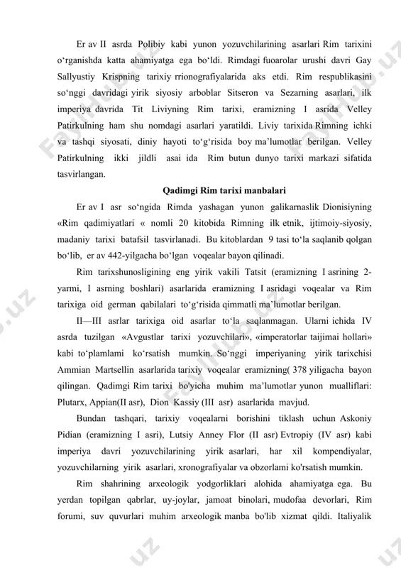 kompendiyalar, yozuvchilarning yirik asarlari, xronografiyalar va obzorlami ko'rsatish mumkin. rim shahrining arxeologik yodgorliklari alohida ahamiyatga ega. bu yerdan topilgan qabrlar, uy-joylar, jamoat binolari, mudofaa devorlari, rim forumi, suv quvurlari muhim arxeologik manba bo'lib xizmat qildi. italiyalik arxeologlar hozirgi kungacha bu yodgorliklarni tarixiy-madaniy jihatdan to‘la tadqiq qilib, rim tarixini qayta tiklashda ilmiy jihatdan qimmatli bo'igan 100 ga yaqin tadqiqotlarni e’lon qildilar. rimning etrusklar davri, respublika imperiya davrlari, diniy hayoti bo‘yicha qimmatli ma’lumotlar qadimgi kohinlar kollegiya jadvallari, qabrtosh yozuvlari, nasroniy dini kitoblari, nasroniy tarixchilarning asarlari orqali bilib olish mumkin. rim davlatiga oid davlat aktlari, senat qarorlari va sud hujjatlari rim kalendari kabi tarixiy hujjatlar mavjud. rim mifologiyasi, falsafa, adabiyot, komediya kabi yozma yodgorliklari bizgacha juda katta miqyosda yetib kelgan. shu bilan birga rim imperiyasi qaramog‘ida bo‘lgan italiyadan tashqari yevropaning boshqa hududlarida, osiyo, afrikada ko‘p miqdorda me’moriy inshootlar: saroy-ibodatxona, mudofaa inshootlari qoldiqlari, ko‘priklar, portlar saqlanib qolgan. rim tarixini davrlashtirish rivoyatlaiga ko‘ra rim shahriga …