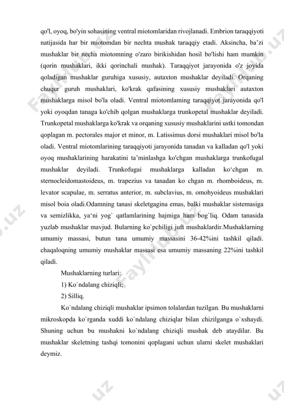 misol bo'la oladi. ventral miotomlarining taraqqiyoti jarayonida tanadan va kalladan qo'l yoki oyoq mushaklarining harakatini ta’minlashga ko'chgan mushaklarga trunkofugal mushaklar deyiladi. trunkofugai mushaklarga kalladan ko‘chgan m. sternocleidomastoideus, m. trapezius va tanadan ko chgan m. rhomboideus, m. levator scapulae, m. serratus anterior, m. subclavius, m. omohyoideus mushaklari misol boia oladi.odamning tanasi skeletgagina emas, balki mushaklar sistemasiga va semizlikka, ya‘ni yog` qatlamlarining hajmiga ham bog`liq. odam tanasida yuzlab mushaklar mavjud. bularning ko`pchiligi juft mushaklardir.mushaklarning umumiy massasi, butun tana umumiy massasini 36-42%ini tashkil qiladi. chaqaloqning umumiy mushaklar massasi esa umumiy massaning 22%ini tashkil qiladi. mushaklarning turlari: 1) ko`ndalang chiziqli; 2) silliq. ko`ndalang chiziqli mushaklar ipsimon tolalardan tuzilgan. bu mushaklarni mikroskopda ko`rganda xuddi ko`ndalang chiziqlar bilan chizilganga o`xshaydi. shuning uchun bu mushakni ko`ndalang chiziqli mushak deb ataydilar. bu mushaklar skeletning tashqi tomonini qoplagani uchun ularni skelet mushaklari deymiz. silliq mushaklar urchuqsimon shaklga ega bo`lgan hujayrasimon hujayralardan iboratdir. biri ustiga joylashgan bo`lib, ikkinchisi ichki organlar, …