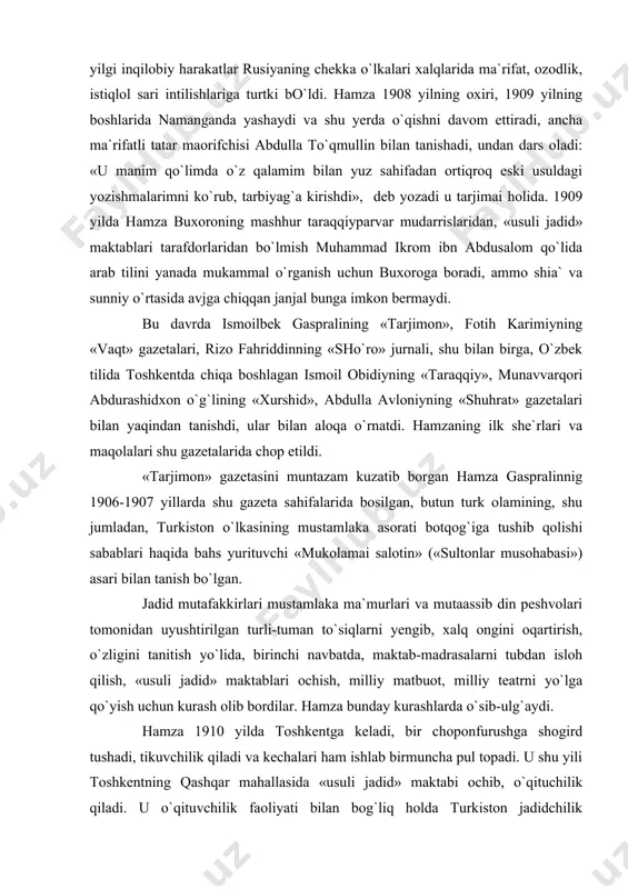 ida shakllanishiga kuchli ta`sir ko`rsatdi. 1905 yilgi inqilobiy harakatlar rusiyaning chekka o`lkalari xalqlarida ma`rifat, ozodlik, istiqlol sari intilishlariga turtki bo`ldi. hamza 1908 yilning oxiri, 1909 yilning boshlarida namanganda yashaydi va shu yerda o`qishni davom ettiradi, ancha ma`rifatli tatar maorifchisi abdulla to`qmullin bilan tanishadi, undan dars oladi: «u manim qo`limda o`z qalamim bilan yuz sahifadan ortiqroq eski usuldagi yozishmalarimni ko`rub, tarbiyag`a kirishdi», ­ deb yozadi u tarjimai holida. 1909 yilda hamza buxoroning mashhur taraqqiyparvar mudarrislaridan, «usuli jadid» maktablari tarafdorlaridan bo`lmish muhammad ikrom ibn abdusalom qo`lida arab tilini yanada mukammal o`rganish uchun buxoroga boradi, ammo shia` va sunniy o`rtasida avjga chiqqan janjal bunga imkon bermaydi. bu davrda ismoilbek gaspralining «tarjimon», fotih karimiyning «vaqt» gazetalari, rizo fahriddinning «sho`ro» jurnali, shu bilan birga, o`zbek tilida toshkentda chiqa boshlagan ismoil obidiyning «taraqqiy», munavvarqori abdurashidxon o`g`lining «xurshid», abdulla avloniyning «shuhrat» gazetalari bilan yaqindan tanishdi, ular bilan aloqa o`rnatdi. hamzaning ilk she`rlari va maqolalari shu gazetalarida chop …