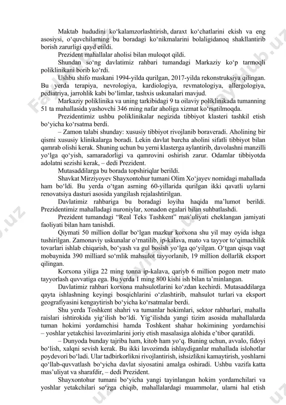 -umumta’lim maktabi joylashgan. prezidentimiz mazkur maktablarni ham kirib ko‘rdi, o‘qituvchilar bilan gaplashdi. – ko‘rayapsizlar, ta’lim bilan muallimga sharoit yaratishga harakat qilayapmiz. bugun bu yerga kelib, o‘zimga ko‘p xulosa qildim. bu maktab binosini ham yangilaymiz. fanlar uchun, sport uchun yaxshi sharoitlar bo‘ladi. bugun bir tarixiy kun bo‘lib qoladi, – dedi shavkat mirziyoyev. prezidentimiz 41-umumta’lim maktabi oshxonasi taomnomasini ko‘zdan kechirdi. maktab oshxonalarida sifatli, to‘yimli, balanslashtirilgan taomnoma bo‘lishi uchun keytering xizmatini autsorsing asosida tashkil qilish borasida puxta loyiha tayyorlash bo‘yicha mutasaddilarga ko‘rsatma berdi. maktab hududini ko‘kalamzorlashtirish, daraxt ko‘chatlarini ekish va eng asosiysi, o‘quvchilarning bu boradagi ko‘nikmalarini bolaligidanoq shakllantirib borish zarurligi qayd etildi. prezident mahallalar aholisi bilan muloqot qildi. shundan so‘ng davlatimiz rahbari tumandagi markaziy ko‘p tarmoqli poliklinikani borib ko‘rdi. ushbu shifo maskani 1994-yilda qurilgan, 2017-yilda rekonstruksiya qilingan. bu yerda terapiya, nevrologiya, kardiologiya, revmatologiya, allergologiya, pediatriya, jarrohlik kabi bo‘limlar, tashxis uskunalari mavjud. markaziy poliklinika va uning tarkibidagi 9 ta oilaviy poliklinikada tumanning 51 ta …