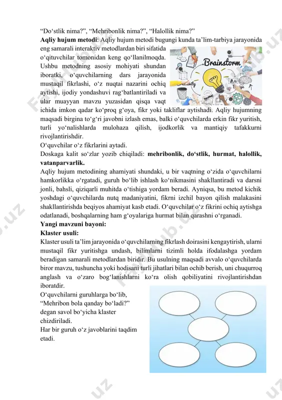 “halollik nima?” aqliy hujum metodi: aqliy hujum metodi bugungi kunda ta’lim-tarbiya jarayonida eng samarali interaktiv metodlardan biri sifatida o‘qituvchilar tomonidan keng qo‘llanilmoqda. ushbu metodning asosiy mohiyati shundan iboratki, o‘quvchilarning dars jarayonida mustaqil fikrlashi, o‘z nuqtai nazarini ochiq aytishi, ijodiy yondashuvi rag‘batlantiriladi va ular muayyan mavzu yuzasidan qisqa vaqt ichida imkon qadar ko‘proq g‘oya, fikr yoki takliflar aytishadi. aqliy hujumning maqsadi birgina to‘g‘ri javobni izlash emas, balki o‘quvchilarda erkin fikr yuritish, turli yo‘nalishlarda mulohaza qilish, ijodkorlik va mantiqiy tafakkurni rivojlantirishdir. o‘quvchilar o‘z fikrlarini aytadi. doskaga kalit so‘zlar yozib chiqiladi: mehribonlik, do‘stlik, hurmat, halollik, vatanparvarlik. aqliy hujum metodining ahamiyati shundaki, u bir vaqtning o‘zida o‘quvchilarni hamkorlikka o‘rgatadi, guruh bo‘lib ishlash ko‘nikmasini shakllantiradi va darsni jonli, bahsli, qiziqarli muhitda o‘tishiga yordam beradi. ayniqsa, bu metod kichik yoshdagi o‘quvchilarda nutq madaniyatini, fikrni izchil bayon qilish malakasini shakllantirishda beqiyos ahamiyat kasb etadi. o‘quvchilar o‘z fikrini ochiq aytishga odatlanadi, boshqalarning ham g‘oyalariga hurmat bilan qarashni o‘rganadi. …