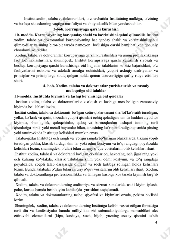 stitut xodim, talaba va doktorantlari korrupsiyaning har qanday shakli va ko‘rinishini qabul qilmaydilar va uning biror-bir tarzda namoyon bo‘lishiga qarshi hamjihatlikda qonuniy choralarni ko‘radilar. xodim, talaba va doktorantlar korrupsiyaga qarshi kurashishlari va uning profilaktikasiga faol ko‘maklashishlari, shuningdek, institut korrupsiyaga qarshi kurashish siyosati va boshqa korrupsiyaga qarshi kurashishga oid hujjatlar talablarini so‘zsiz bajarishlari, o‘z faoliyatlarini oshkora va adolatli amalga oshirishlari, yuqori axloqiy qadriyatlar va prinsiplar va prinsiplarga sodiq qolgan holda qonun ustuvorligiga qat’iy rioya etishlari shart. 4- bob. xodim, talaba va doktorantlar yurish-turish va rasmiy muloqotiga oid talablar 11-modda. institutda kiyinish va tashqi ko‘rinishga oid qoidalar institut xodim, talaba va doktorantlari o‘z o‘qish va kasbiga mos bo‘lgan zamonaviy kiyimda bo‘lishlari lozim. institut xodim, talaba va doktoranti bo‘lgan xotin-qizlar tanani shaffof ko‘rsatib turadigan, yelka, ko‘krak va qorin, tizzadan yuqori qismlari ochiq qoladigan hamda haddan ziyod tor kiyimda, shuningdek, quloqchinlar, quloq va barmoqlardan tashqari tananing turli qismlariga zirak yoki metall buyumlar bilan, tanasining …