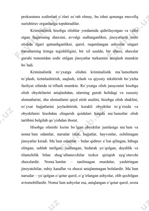 dan tashqari, fotosuratga olish, sxema tarzida tasvirlash, bosib tushirilgan izlar va obyektlarni asl holida to`plash qo`llaniladi. hisobga olish shakllari tariqasida kartotekalar, videotekalar, jurnallar, fotoalbomlar, ehm kolleksiyalaridan foydalaniladi. kriminalistik ro`yxatga olishning ahamiyati avvalo moddiy obyektlarning o`ziga xos xususiyatga egaligi, ularning barqaror va takrorlanmas alomatlari, shuningdek, obyektlar o`zaro ta`sirda bo`lganda o`z xossalarini boshqa obyektlarda aks ettirish qobiliyati bilan bog`liqdir. hisobga olinadigan obyektlarning tasnifi ham ilmiy asoslarga - tur bildiruvchi va xususiy alomatlardan tarkib topadi. ro`yxatga olishning ilmiy asoslari ko`p hollarda tekshirishlarning natijalaridan dalillar tariqasida foydalanish imkonini beradi. 2.kriminalistik ro`yxatga olish tizimi ma`lumotlarni jamlash imkoniyatlari va zaruriyatiga, xizmat ko`rsatiladigan hududning katta-kichikligiga qarab barcha hisobga olishlarni quyidagi uch guruhga bo`lish mumkin, bular: markazlashtirilgan, mahalliy va aralash (markazlashtirilgan-mahalliy). markazlashtirilgan hisobga olishlar iiv axborot markazida va iiv ekspert-kriminalistika markazida olib boriladi. mahalliy hisobga olishlar qoraqalpog`iston respublikasida, viloyatlarda, toshkent shahridagi ichki ishlar idoralarining tegishli axborot markazlarida, jinoyat qidiruvi va ekspert-kriminalistika bo`linmalarida olib boriladi. ba`zi hisobga olishlar quyi …