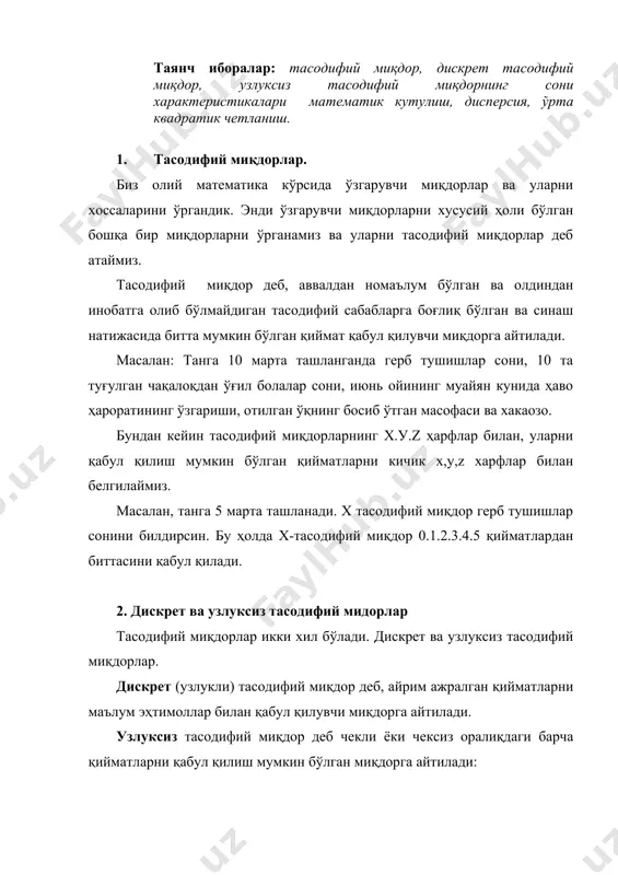 тининг ўзгариши, отилган ўқнинг босиб ўтган масофаси ва хакаозо. бундан кейин тасодифий миқдорларнинг х.у.z ҳарфлар билан, уларни қабул қилиш мумкин бўлган қийматларни кичик х,у,z харфлар билан белгилаймиз. масалан, танга 5 марта ташланади. х тасодифий миқдор герб тушишлар сонини билдирсин. бу ҳолда х-тасодифий миқдор 0.1.2.3.4.5 қийматлардан биттасини қабул қилади. 2. дискрет ва узлуксиз тасодифий мидорлар тасодифий миқдорлар икки хил бўлади. дискрет ва узлуксиз тасодифий миқдорлар. дискрет (узлукли) тасодифий миқдор деб, айрим ажралган қийматларни маълум эҳтимоллар билан қабул қилувчи миқдорга айтилади. узлуксиз тасодифий миқдор деб чекли ёки чексиз оралиқдаги барча қийматларни қабул қилиш мумкин бўлган миқдорга айтилади: масалан: нишонга 10 та ўқ отилган бўлса нишонга теккан ўқлар сони дискрет тасодифий миқдор бўлиб 0.1.2... 10 қийматлар қабул қилади. мазкур қуролдан отилган ўқни босиб ўтган йўли узлуксиз тасодифий миқдор бўлиб чекли оралиқдан қийматлар қабул қилиши, узлуксиз тасодифий миқдор эса умуман чексиз кўп қийматлар қабул қилиши мумкинлиги келиб чиқади. 3. дискрет тасодифий миқдор эҳтимолларининг тақсимот …
