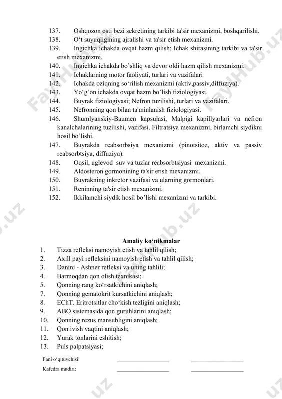 assiv reabsorbtsiya, diffuziya). 148. oqsil, uglevod suv va tuzlar reabsorbtsiyasi mexanizmi. 149. aldosteron gormonining ta'sir etish mexanizmi. 150. buyrakning inkretor vazifasi va ularning gormonlari. 151. reninning ta'sir etish mexanizmi. 152. ikkilamchi siydik hosil bo’lishi mexanizmi va tarkibi. amaliy ko‘nikmalar 1. tizza refleksi namoyish etish va tahlil qilish; 2. axill payi refleksini namoyish etish va tahlil qilish; 3. danini - ashner refleksi va uning tahlili; 4. barmoqdan qon olish texnikasi; 5. qonning rang ko‘rsatkichini aniqlash; 7. qonning gematokrit kursatkichini aniqlash; 8. echt. eritrotsitlar cho‘kish tezligini aniqlash; 9. abo sistemasida qon guruhlarini aniqlash; 10. qonning rezus mansubligini aniqlash; 11. qon ivish vaqtini aniqlash; 12. yurak tonlarini eshitish; 13. puls palpatsiyasi; 14. arterial bosimni o‘lchash; (riva rochchi, korotkov). 15. sog‘lom odam ekg sining tahlili; 16. spirometriya; 17. ko‘rish maydonini aniqlash 18. ko‘rish o’tkirligini aniqlash fani o‘qituvchisi: ____________________ ____________________ kafedra mudiri: ____________________ ____________________