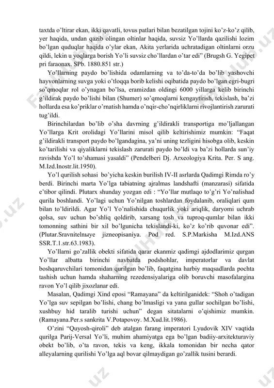 an’balarda keltirganidek: “ to’g’rilang va tekislang, yo’ldan toshlarni olib tashlang, xalq uchun bayroq ko’taring”- degan so’zlar ham kishini befarq qoldirmaydi (vetxiy zavet isaya 62.10) yana bir tarixiy ma’lumot keltirishimiz mumkin; eramizdan oldingi 1282 yilda firavini ramzes – ii aytganidek: “oliy hazratlari elektrondan yasalgan hashamatli taxtda o’ltirar ekan, ikki qavatli, tovus patlari bilan bezatilgan tojini ko’z-ko’z qilib, yer haqida, undan qazib olingan oltinlar haqida, suvsiz yo’llarda qazilishi lozim bo’lgan quduqlar haqida o’ylar ekan, akita yerlarida uchratadigan oltinlarni orzu qildi, lekin u yoqlarga borish yo’li suvsiz cho’llardan o’tar edi” (brugsh g. yegipet pri faraonax. spb. 1880.851 str.) yo’llarning paydo bo’lishida odamlarning va to’da-to’da bo’lib yashovchi hayvonlarning suvga yoki o’tloqqa borib kelishi oqibatida paydo bo’lgan egri-bugri so’qmoqlar rol o’ynagan bo’lsa, eramizdan oldingi 6000 yillarga kelib birinchi g’ildirak paydo bo’lishi bilan (shumer) so’qmoqlarni kengaytirish, tekislash, ba’zi hollarda esa ko’priklar o’rnatish hamda o’nqir-cho’nqirliklarni rivojlantirish zarurati tug’ildi. birinchilardan bo’lib o’sha davrning g’ildirakli transportiga mo’ljallangan yo’llarga krit …