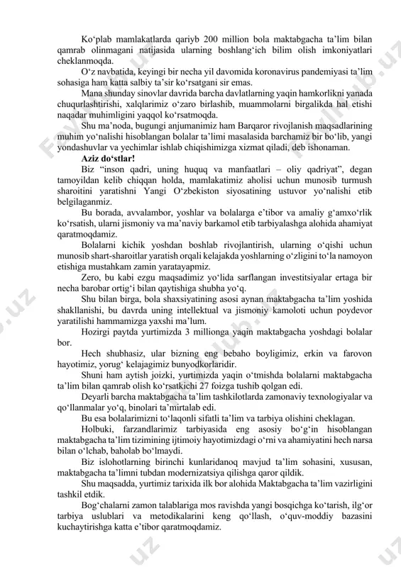 siyaning ochilish marosimida yunesko bosh direktori odri azule xonimning shaxsan ishtirok etayotgani bizga alohida mamnuniyat bag‘ishlaydi. so‘nggi yillarda yunesko bilan ta’lim, fan, madaniy meros, axborot va kommunikatsiya sohalarida hamkorligimiz jadal rivojlanib bormoqda. jumladan, mazkur tashkilot ko‘magida yurtimizdagi butunjahon madaniy meros ob’ektlarini asrab-avaylash, qadimiy buyuk ipak yo‘lida mavjud bo‘lgan madaniy aloqalarni qayta tiklash, ta’lim tizimi sifatini oshirish va barkamol avlodni tarbiyalash, o‘zbekistonda yoshlarning mehnat ko‘nikmalarini rivojlantirish bo‘yicha qator muhim dastur va loyihalar samarali amalga oshirib kelinmoqda. fursatdan foydalanib, azule xonimga va barcha chet ellik hamkorlarimizga bu muhim va sharafli ishga qo‘shayotgan hissalari uchun tashakkur izhor etaman. hurmatli konferensiya ishtirokchilari! hozirgi vaqtda dunyo miqyosida kichik yoshdagi bolalarni sifatli maktabgacha ta’lim bilan ta’minlash borasida qator muammolar mavjudligini inkor etib bo‘lmaydi. ko‘plab mamlakatlarda qariyb 200 million bola maktabgacha ta’lim bilan qamrab olinmagani natijasida ularning boshlang‘ich bilim olish imkoniyatlari cheklanmoqda. o‘z navbatida, keyingi bir necha yil davomida koronavirus pandemiyasi ta’lim sohasiga ham katta salbiy ta’sir …