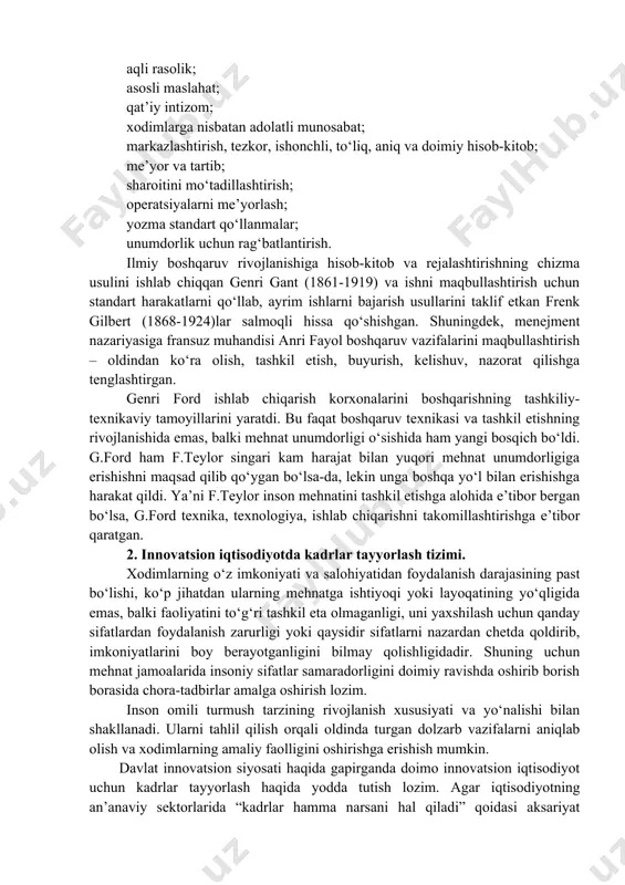 ahat; qat’iy intizom; xodimlarga nisbatan adolatli munosabat; markazlashtirish, tezkor, ishonchli, to‘liq, aniq va doimiy hisob-kitob; me’yor va tartib; sharoitini mo‘tadillashtirish; operatsiyalarni me’yorlash; yozma standart qo‘llanmalar; unumdorlik uchun rag‘batlantirish. ilmiy boshqaruv rivojlanishiga hisob-kitob va rejalashtirishning chizma usulini ishlab chiqqan genri gant (1861-1919) va ishni maqbullashtirish uchun standart harakatlarni qo‘llab, ayrim ishlarni bajarish usullarini taklif etkan frenk gilbert (1868-1924)lar salmoqli hissa qo‘shishgan. shuningdek, menejment nazariyasiga fransuz muhandisi anri fayol boshqaruv vazifalarini maqbullashtirish – oldindan ko‘ra olish, tashkil etish, buyurish, kelishuv, nazorat qilishga tenglashtirgan. genri ford ishlab chiqarish korxonalarini boshqarishning tashkiliy-texnikaviy tamoyillarini yaratdi. bu faqat boshqaruv texnikasi va tashkil etishning rivojlanishida emas, balki mehnat unumdorligi o‘sishida ham yangi bosqich bo‘ldi. g.ford ham f.teylor singari kam harajat bilan yuqori mehnat unumdorligiga erishishni maqsad qilib qo‘ygan bo‘lsa-da, lekin unga boshqa yo‘l bilan erishishga harakat qildi. ya’ni f.teylor inson mehnatini tashkil etishga alohida e’tibor bergan bo‘lsa, g.ford texnika, texnologiya, ishlab chiqarishni takomillashtirishga e’tibor qaratgan. 2. innovatsion …