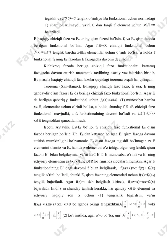 yatdan esa, tenglik kelib chiqadi. oxirgi tengsizlikdan quyidagicha foydalanamiz. yoki bu erda va ( funkstional uchun 2) shartning bajarilishi bevosita kelib chiqadi. 2. s=[0,1] to’plamda berilgan va quyidagi tenglik bilan aniqlangan (:s[0,1]([0,() funkstionalning qabariqligi juda oson tekshiriladi. lekin bu funkstional norma shartlarini to’liq qanoatlantirmaydi, chunki f(x)=x-0,5 funksiya . s=[0,1] fazoga tegishli va f(0,5)=0 tenglik o’rinliyu bu funkstional uchun normadagi 1) shart bajarilmaydi, ya’ni 0 dan farqli f element uchun bajariladi. e-haqiqiy chiziqli fazo va e0 uning qism fazosi bo’lsin. f0 va e0 qism fazoda berilgan funkstional bo’lsin. agar f:e(r chiziqli funkstional uchun tenglik barcha x(e0 elementlar uchun o’rinli bo’lsa, u holda f funkstional f0 ning e0 fazodan e fazogacha davomi deyiladi. kichikroq fazoda berilga chiziqli fazo funkstionalni kattaroq fazogacha davom ettirish matematik taxlilning asosiy vazifalaridan biridir. bu masala haqiqiy chiziqli fazofazolar quyidagi teorema orqali hal qilingan. teorema (xan-banax). e-haqiqiy chiziqli fazo fazo, f0 esa, e ning qandaydir qism fazosi e0 …