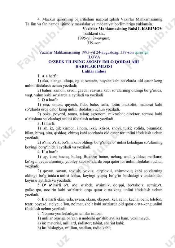 blar uchun qo‘llanma sifatida o‘zbek tilining imlo lug‘atini, kishi ismlari va joy nomlari lug‘atlarini tayyorlasinlar va nashr etish choralarini ko‘rsinlar. 4. mazkur qarorning bajarilishini nazorat qilish vazirlar mahkamasining ta’lim va fan hamda ijtimoiy masalalar va madaniyat bo‘limlariga yuklansin. vazirlar mahkamasining raisi i. karimov toshkent sh., 1995-yil 24-avgust, 339-son vazirlar mahkamasining 1995-yil 24-avgustdagi 339-son qaroriga ilova o‘zbek tilining asosiy imlo qoidalari harflar imlosi unlilar imlosi 1. a a harfi: 1) aka, alanga, aloqa, og‘a; sentabr, noyabr kabi so‘zlarda old qator keng unlini ifodalash uchun yoziladi; 2) bahor, zamon; savol, gavda; vasvasa kabi so‘zlarning oldingi bo‘g‘inida, vaqt, vahm kabi so‘zlarda a aytiladi va yoziladi 2. o o harfi: 1) ona, omon, quyosh, fido, baho, xola, lotin; mukofot, mahorat kabi so‘zlarda orqa qator keng unlini ifodalash uchun yoziladi. 2) boks, poyezd, tonna, talon; agronom, mikrofon; direktor, termos kabi o‘zlashma so‘zlardagi unlini ifodalash uchun yoziladi. 3. i i harfi: 1) ish, iz, qil; xirmon, …