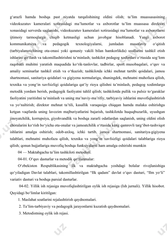 hning muhokamasiga kiritish va unda pedagogik kengash aʼzolarining faol ishtirokini taʼminlash, kiritilgan masalalarni chuqur oʻrganish, natijalari boʻyicha sifatli, tahliliy, tanqidiy maʼlumotlar tayyorlash, qabul qilingan qaror va buyruqlarning sifatli va oʻz vaqtida bajarilishini tashkil etish hamda taʼminlash; meʼyoriy ish hujjatlarini pedagoglar tomonidan toʻgʻri yuritilishini nazorat qilish, ularga amaliy metodik yordam berish; tashkilotni oʻquv-didaktik, metodik va koʻrgazmali materiallar, oʻyin, oʻyinchoqlar va musiqa asboblari bilan jihozlashga boʻlgan ehtiyojni aniqlash va rahbariyatga taklif kiritish; tashkilotdagi guruh xonalarini bolalar yoshiga mos ravishda jihozlash, rivojlantiruvchi muhitni yaratish yuzasidan pedagoglarga tegishli maslahatlar berish; taʼlim-tarbiya jarayonida bolalarda umumiy kompetensiyalar va rivojlanish sohalari kompetensiyalarini shakllantirish uchun zarur chora-tadbirlarni amalga oshirish; taʼlim muassasasida oʻtkaziladigan oʻquv mashgʻulotlar va tadbirlar (saflanish, tarbiyaviy soatlar, bayram, sport tadbirlari va shu kabilar) boshlanishidan oldin oʻquvchilar oʻz mobil telefonini taʼlim muassasasining kirish qismida oʻrnatilgan maxsus javonga (yacheykaga) qoʻyib ketishini qatʼiy nazoratga olish; videokuzatuv kameralari xotirasidagi maʼlumotlar va axborotlarlarning saqlanishiga, ularning boshqa shaxslarga maqsadsiz yoki g‘arazli hamda …