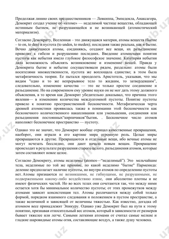 источником по истории греческой философии являются сочинения аристотеля. он и его ближайший ученик феофраст были авторами книг о демокрите, которые, к сожалению, не сохранились. аристотель пишет об учении левкиппа–демокрита как о едином учении, но это не относится ни к началу философского пути левкиппа и не к конкретным областям науки, где левкиппа продолжил и опередил ученик, затмивший славой учителя. именно с именем демокрита связывают возникновение атомизма как универсального философского учения, включающего физику и космологию, эпистемологию, психологию и этику; учения, возникшего как синтез проблематики трех древнейших философских школ греции: милетской, элейской и пифагорейской. атомистическое учение. продолжая линию своих предшественников — левкиппа, эмпедокла, анаксагора, демокрит создал учение об «атоме» — неделимой частице вещества, обладающей истинным бытием, не разрушающейся и не возникающей (атомистический материализм). согласно демокриту, вселенная – это движущаяся материя, атомы веществ (бытие – to on, to den) и пустота (to unden, to meden); последняя также реальна, как и бытие. вечно движущиеся атомы, …