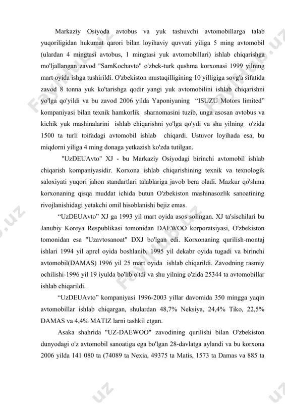 yilning o'zida 25344 ta avtomobillar ishlab chiqarildi. “uzdeuavto” kompaniyasi 1996-2003 yillar davomida 350 mingga yaqin avtomobillar ishlab chiqargan, shulardan 48,7% neksiya, 24,4% tiko, 22,5% damas va 4,4% matiz larni tashkil etgan. asaka shahrida "uz-daewoo" zavodining qurilishi bilan o'zbekiston dunyodagi o'z avtomobil sanoatiga ega bo'lgan 28-davlatga aylandi va bu korxona 2006 yilda 141 080 ta (74089 ta nexia, 49375 ta matis, 1573 ta damas va 885 ta lasetti) yengil avtomobillar ishlab chiqardi va korxona to'la “o'zavtosanoat” kompaniyasi tasarrufiga o'tdi. respublika avtomobillar uchun butlovchi qismlar ishlab chiqarishni mahalliylashtirish dasturini amalga oshirish maqsadida o'nlab qo'shma korxonalar tashkil etildi. bunday qo'shma korxonalar andijon, namangan, farg'ona va boshqa viloyatlarda tashkil qilindi. bular janubiy koreyalik sheriklar ishtirokida tashkil etilgan zavodlar: “o'zkoramko” - oldi va orqa bamperlar, asbob panellari, neksiya uchun zarba kuchini yutuvchi qurilmalar, ayrim plastmassa qismlari; “o'ztong xongko” - barcha avtomobillar uchun o'rindiqlar; «o'zdong yangko» - eshiklar va kuzovning qoplovchi qismlar (obshivka, polik va x.k.); …
