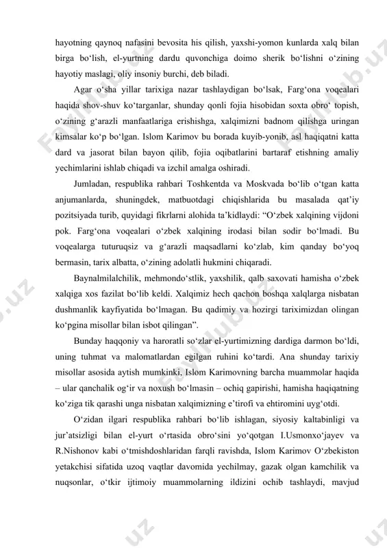 m karimov respublika rahbari sifatida farg‘ona voqealarining sabab va oqibatlari haqidagi ma’lumotlar bilan o‘z kabinetida o‘tirib ham tanishishi, kerakli qarorlar qabul qilishi mumkin edi. ammo o‘sha paytdagi aksariyat partiya arboblariga xos bo‘lgan bunday xonanishinlik, ya’ni kabinetdan chiqmay ish yuritish uslubi islom karimov uchun mutlaqo begona edi. u hayotning qaynoq nafasini bevosita his qilish, yaxshi-yomon kunlarda xalq bilan birga bo‘lish, el-yurtning dardu quvonchiga doimo sherik bo‘lishni o‘zining hayotiy maslagi, oliy insoniy burchi, deb biladi. agar o‘sha yillar tarixiga nazar tashlaydigan bo‘lsak, farg‘ona voqealari haqida shov-shuv ko‘targanlar, shunday qonli fojia hisobidan soxta obro‘ topish, o‘zining g‘arazli manfaatlariga erishishga, xalqimizni badnom qilishga uringan kimsalar ko‘p bo‘lgan. islom karimov bu borada kuyib-yonib, asl haqiqatni katta dard va jasorat bilan bayon qilib, fojia oqibatlarini bartaraf etishning amaliy yechimlarini ishlab chiqadi va izchil amalga oshiradi. jumladan, respublika rahbari toshkentda va moskvada bo‘lib o‘tgan katta anjumanlarda, shuningdek, matbuotdagi chiqishlarida bu masalada qat’iy pozitsiyada turib, quyidagi fikrlarni alohida …