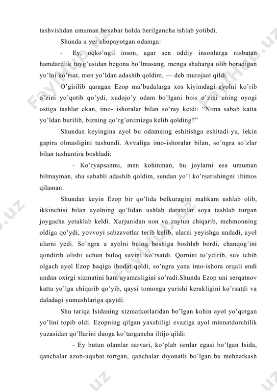 va zaytun chiqarib, mehmonning oldiga qo’ydi, yovvoyi sabzavotlar terib kelib, ularni yeyishga undadi, ayol ularni yedi. so’ngra u ayolni buloq boshiga boshlab bordi, chanqog’ini qondirib olishi uchun buloq suvini ko’rsatdi. qornini to’ydirib, suv ichib olgach ayol ezop haqiga ibodat qoldi, so’ngra yana imo-ishora orqali endi undan oxirgi xizmatini ham ayamasligini so’radi.shunda ezop uni serqatnov katta yo’lga chiqarib qo’yib, qaysi tomonga yurishi kerakligini ko’rsatdi va daladagi yumushlariga qaytdi. shu tariqa isidaning xizmatkorlaridan bo’lgan kohin ayol yo’qotgan yo’lini topib oldi. ezopning qilgan yaxshiligi evaziga ayol minnatdorchilik yuzasidan qo’llarini duoga ko’targancha iltijo qildi: - ey butun olamlar sarvari, ko’plab ismlar egasi bo’lgan isida, qanchalar azob-uqubat tortgan, qanchalar diyonatli bo’lgan bu mehnatkash insondan o’z marhamatingni darig’ tutma: u aslida ehtiromni menga emas, mening qiyofamdagi sening siymongga ko’rsatdi. agar boshqa xudolar mahrum etgan ko’plab ne’matlar ila uni mukofotlamoqchi emas ekansan, uning ko’nglini ko’tarib baxtli qilishni istamas ekansan, hech bo’lmasa unga zabon ato etgin: axir zulmatda …
