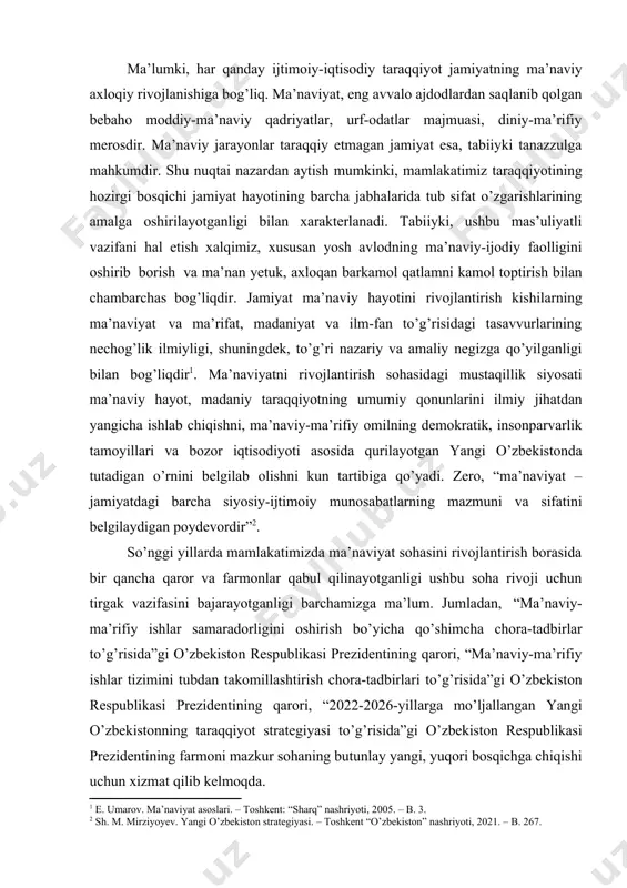kiston” nashriyoti, 2021. – b. 267.] so’nggi yillarda mamlakatimizda ma’naviyat sohasini rivojlantirish borasida bir qancha qaror va farmonlar qabul qilinayotganligi ushbu soha rivoji uchun tirgak vazifasini bajarayotganligi barchamizga ma’lum. jumladan, “ma’naviy-ma’rifiy ishlar samaradorligini oshirish bo’yicha qo’shimcha chora-tadbirlar to’g’risida”gi o’zbekiston respublikasi prezidentining qarori, “ma’naviy-ma’rifiy ishlar tizimini tubdan takomillashtirish chora-tadbirlari to’g’risida”gi o’zbekiston respublikasi prezidentining qarori, “2022-2026-yillarga mo’ljallangan yangi o’zbekistonning taraqqiyot strategiyasi to’g’risida”gi o’zbekiston respublikasi prezidentining farmoni mazkur sohaning butunlay yangi, yuqori bosqichga chiqishi uchun xizmat qilib kelmoqda. taraqqiyot strategiyasi “harakatlar strategiyasidan – taraqqiyot strategiyasi sari” degan tamoyil asosida amalga oshirilishi belgilangan bo’lib, 7 ta ustuvor yo’nalishni o’z ichiga qamrab oladi. “beshinchi yo’nalish doirasida asosan ma’naviy va ma’rifiy sohalar rivojlantirilishi nazarda tutilgan. shu maqsadda “yangi o’zbekiston – ma’rifatli jamiyat” konsepsiyasi amalga oshiriladi. madaniyat va san’atni yuksaltirish, yoshlarni sog’lom e’tiqod ruhida tarbiyalash, millatlararo hamjihatlik va o’zaro hurmatni mustahkamlashga ustuvor ahamiyat qaratiladi”[footnoteref:3]. [3: o‘zbekiston respublikasi prezidenti shavkat mirziyoyevning o‘z lavozimiga kirishishiga bag‘ishlangan tantanali marosimdagi nutqi. …