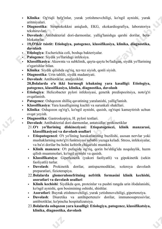q qavati buzilishi. · klassifikasiya: ochiq va yopiq turdagi gastroduodenitlar, surunkali va o'zgartirilgan shakllar. · klinika: oshqozon og'rig'i, ko'ngil aynishi, qorin bo'shlig'ida og'riq, kutilgan natija. · diagnostika: gastroskopiya, h. pylori testlari, rentgen. · davolash: antibakterial dori-darmonlar (h. pylori), prokinetiklar, antatsidlar. 17,o'tkir buyrak etishmovchiligi: etiologiya, patogenez, klassifikasiya, klinika, diagnostika, davolash · etiologiya: akut nefrotik sindrom, sepsis, jarrohlik asorati, toksik zararlanish. · patogenez: buyraklarning filtratsiya qobiliyatining qisqarishi. · klassifikasiya: pre-renal, renal va post-renal buyrak etishmovchiligi. · klinika: siydik miqdorining kamayishi, qon bosimining tushishi, tanada shishlar. · diagnostika: urin tahlil, kreatinin va urea miqdori, ultrasonografiya. · davolash: diurezni oshirish, dializ, infuziya, simptomatik terapiya. 18,o'tkir revmatik isitma: etiologiya, patogenez, klassifikasiya, klinika, diagnostika, davolash · etiologiya: streptokokkli infeksiyalar (yengil va og'ir shakllari). · patogenez: immun tizimining avtomatik reaktsiyasi, yurakda yallig'lanish va fibroz. · klassifikasiya: artritli, karditli, koreali. · klinika: og'riqli bo'g'inlar, yurak yetishmovchiligi, ko'ngil aynishi, yurak aritmiyalari. · diagnostika: streptokokkni aniqlash, ekg, ekokardiografiya, laboratoriya tekshiruvlari. …