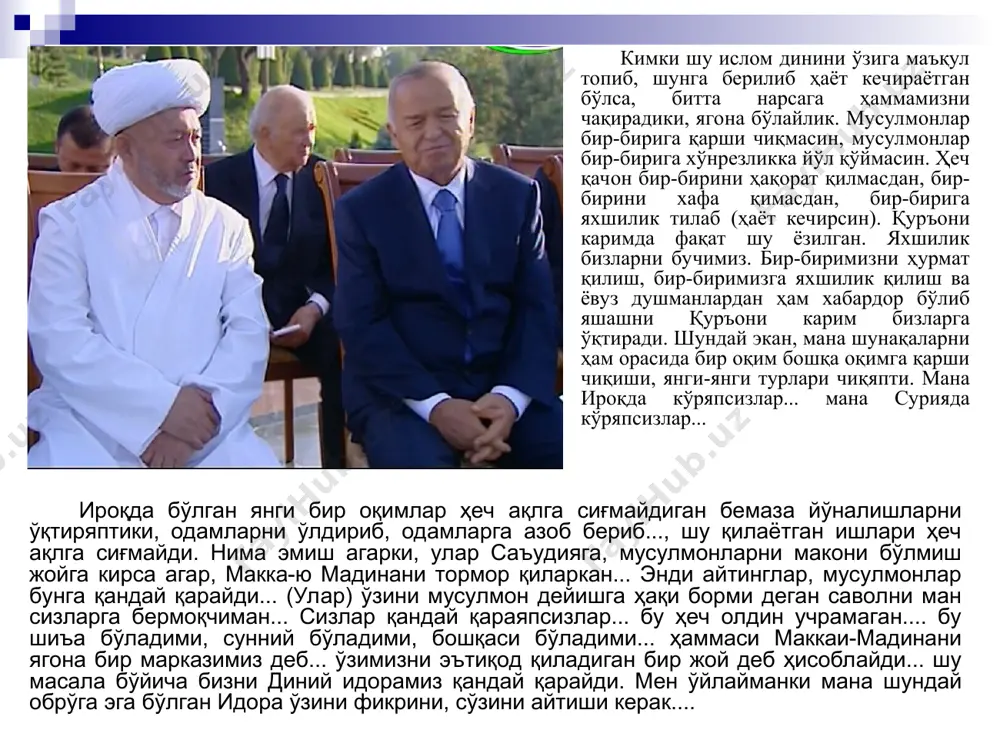 бошимизнинг бундан 13 йил аввал афғонистон тоғларида беркиниб олган террорчи-каллакесарлар бошлиғи ўзини «мусулмонлар раҳбари» деб эълон қилганини қоралаб айтган сўзларини келтириш ўринлидир: “ислом тафаккури, ислом фалсафаси, ислом маданияти марказлари деганда барча мусулмонларнинг кўз олдига, энг аввало маккаю мадина, бағдод ва дамашқ, қоҳира ва машҳад, самарқанду бухоро каби кўпгина табаррук масканлар келиши табиий. лекин бугун ўзи уя қуриб олган тоғу тошларни ислом маркази деб даъво қилаётган террорчи газандаларнинг сурбетлиги шу даражага етмоқдаки, уларнинг бошлиғи ўзини, нима эмиш, “амирул-мўминин”, яъни ер юзидаги барча мусулмонларнинг амири, подшоси деб эълон қилибди. ўз-ўзидан савол туғилади: дунёдаги бир ярим миллиарддан ортиқ мусулмон номидан гапиришга ким уларга ваколат ва ҳуқуқ берибди? ахир, ўзингиз бир ўйлаб кўринг, қуръони карим нозил бўлган муқаддас замин – саудия арабистони подшоси ҳам хокисорлик билан ўзини икки муқаддас масжиднинг ходими, хизматчиси деб атайди-ю, зоти зурриёди, насл-насабининг тайини йўқ аллақандай кимсалар бутун мусулмон умматига раҳнамолик даъво қилади?.. мана шундай қабиҳ кучлар муқаддас туйғуларимизни оёқ …