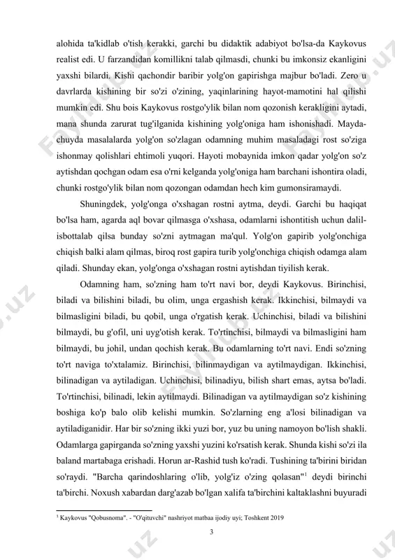 hida ta'kidlab o'tish kerakki, garchi bu didaktik adabiyot bo'lsa-da kaykovus realist edi. u farzandidan komillikni talab qilmasdi, chunki bu imkonsiz ekanligini yaxshi bilardi. kishi qachondir baribir yolg'on gapirishga majbur bo'ladi. zero u davrlarda kishining bir so'zi o'zining, yaqinlarining hayot-mamotini hal qilishi mumkin edi. shu bois kaykovus rostgo'ylik bilan nom qozonish kerakligini aytadi, mana shunda zarurat tug'ilganida kishining yolg'oniga ham ishonishadi. mayda-chuyda masalalarda yolg'on so'zlagan odamning muhim masaladagi rost so'ziga ishonmay qolishlari ehtimoli yuqori. hayoti mobaynida imkon qadar yolg'on so'z aytishdan qochgan odam esa o'rni kelganda yolg'oniga ham barchani ishontira oladi, chunki rostgo'ylik bilan nom qozongan odamdan hech kim gumonsiramaydi. shuningdek, yolg'onga o'xshagan rostni aytma, deydi. garchi bu haqiqat bo'lsa ham, agarda aql bovar qilmasga o'xshasa, odamlarni ishontitish uchun dalil-isbottalab qilsa bunday so'zni aytmagan ma'qul. yolg'on gapirib yolg'onchiga chiqish balki alam qilmas, biroq rost gapira turib yolg'onchiga chiqish odamga alam qiladi. shunday ekan, yolg'onga o'xshagan rostni aytishdan tiyilish kerak. odamning ham, …