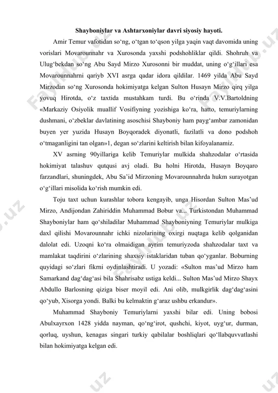 moyil edi. ani olib, mulkgirlik dag‘dag‘asini qo‘yub, xisorga yondi. balki bu kelmaktin g‘araz ushbu erkandur». muhammad shayboniy temuriylarni yaxshi bilar edi. uning bobosi abulxayrxon 1428 yidda nayman, qo‘ng‘irot, qushchi, kiyot, uyg‘ur, durman, qorluq, uyshun, kenagas singari turkiy qabilalar boshliqlari qo‘llabquvvatlashi bilan hokimiyatga kelgan edi. abulxayrxonning vafoti (1468) uning davlatida hokimiyat uchun bo‘lgan kurashlarni kuchaytirib yuboradi. taxt talashlarida jon saqlash umidida muhammad shayboniy (1451 yilda tug‘ilgan) buxoroga keladi. buxoroda o‘sha paytda abdulali tarxon hokim edi. buxoro tarxonlari samarqand podshohi sulton ahmadga juda yaqinlashib ketgan, xukmdor ular chizig‘idan chiqmasdi. bobur, keyinchalik muhammad shayboniyning bu yanglig‘ kuchayib ketishiga ham tarxonlar, birinchi galda, abdulali sabab bo‘lganligini koyinish bilan yozadi: «yana bir abdulali tarxon edi. darvesh muhammad tarxonga yovuq uruq bo‘lur edi. singlisi ham munda edi. boqi tarxonning onasi bo‘lgay. agarchi darvesh muhammad tarxon tura va mucha bila mundin ulug‘ edi, vale, bu fir’avn ani ko‘zga ilmas edi. buxoro hukumati necha yil munda edi, navkari …