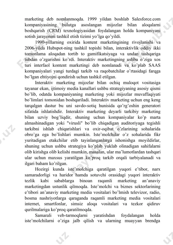 texnologiyasidan foydalangan holda kompaniyani sotish jarayonini tashkil etish tizimi yo’lga qo’yildi. 1990-yillarning oxirida kontent marketingining rivojlanishi va 2006-yilda hubspot-ning tashkil topishi bilan, interaktivlik oddiy ikki tomonlama aloqadan tortib to gamifikatsiyaga va undan tashqariga tubdan o’zgarishni ko’rdi. interaktiv marketingning ushbu o’ziga xos turi interfaol kontent marketingi deb nomlanadi va ko’plab saas kompaniyalari yangi turdagi tarkib va raqobatchilar o’rtasidagi farqga bo’lgan ehtiyojni qondirish uchun tashkil etilgan. interaktiv marketing mijozlar bilan ochiq muloqot vositasiga tayanar ekan, ijtimoiy media kanallari ushbu strategiyaning asosiy qismi bo’lib, odatda kompaniyaning marketing yoki mijozlar muvaffaqiyati bo’limlari tomonidan boshqariladi. interaktiv marketing uchun eng keng tarqalgan dastur bu uni savdo-sotiq hunisida qo’rg’oshin generatori sifatida ishlatishdir. interaktiv marketing deyarli tarkibiy marketing bilan uzviy bog’liqdir, shuning uchun kompaniyalar ko’p marta almashinadigan yoki "virusli" bo’lib chiqadigan auditoriyaga tegishli tarkibni ishlab chiqarishlari va oxir-oqibat o’zlarining sohalarida obro’ga ega bo’lishlari mumkin. iste’molchilar o’z sohalarida fikr yuritadigan etakchilar etib tayinlanganlarga ishonishga moyildirlar, shuning uchun ushbu strategiya …