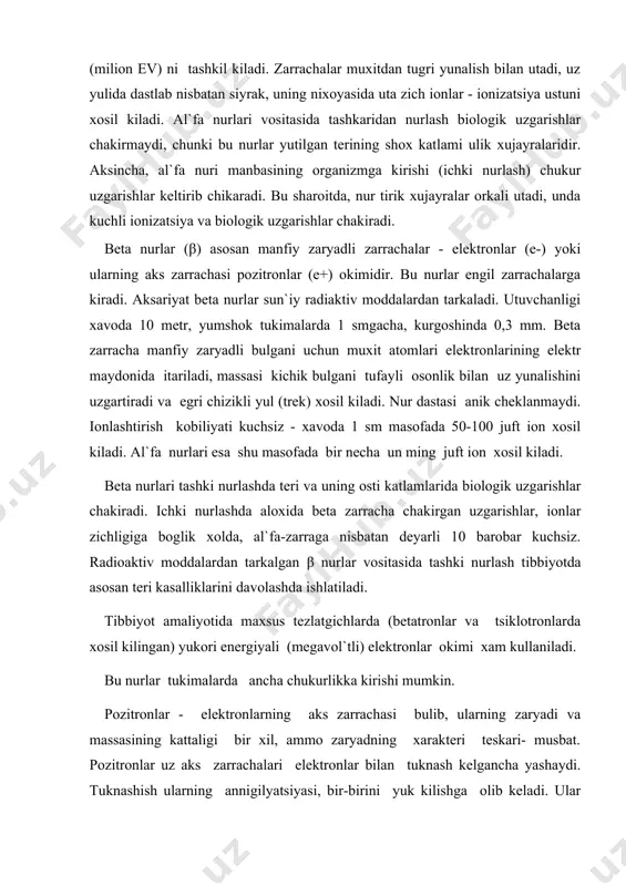 ash tibbiyotda asosan teri kasalliklarini davolashda ishlatiladi. tibbiyot amaliyotida maxsus tezlatgichlarda (betatronlar va tsiklotronlarda xosil kilingan) yukori energiyali (megavol`tli) elektronlar okimi xam kullaniladi. bu nurlar tukimalarda ancha chukurlikka kirishi mumkin. pozitronlar - elektronlarning aks zarrachasi bulib, ularning zaryadi va massasining kattaligi bir xil, ammo zaryadning xarakteri teskari- musbat. pozitronlar uz aks zarrachalari elektronlar bilan tuknash kelgancha yashaydi. tuknashish ularning annigilyatsiyasi, bir-birini yuk kilishga olib keladi. ular urnida ikkita kvant xosil buladi. bu kvantlar, atom elektronlariga tuknash kelib yutiladi. neytronlar (n0), massasi 1, zaryadsiz. asosan, ogir yadrolarni (239u 239ru) yadro reaktorlarida parchalab olinadi. bundan tashkari ba`zi transuran elementlar (292sf) parchalanishida xosil buladi. neytron nurlarining utuvchanligi juda kuchli, u suvda, vodorodli muxitda kuprok yutiladi. biologik ta`sir kuchi yukori, bu nurlar tibbiyotda nisbatan kam kullanadi. asosan tadkikot maksadlarida, sun`iy radioaktiv izotoplar olish va yadrolarni parchalashda ishlatiladi. proton nurlari – massasi 1, zaryadi +1 bulgan zarrachalar, sun`iy ravishda maxsus tezlatgichlarda xosil kilinadi, utuvchanligi katta, …