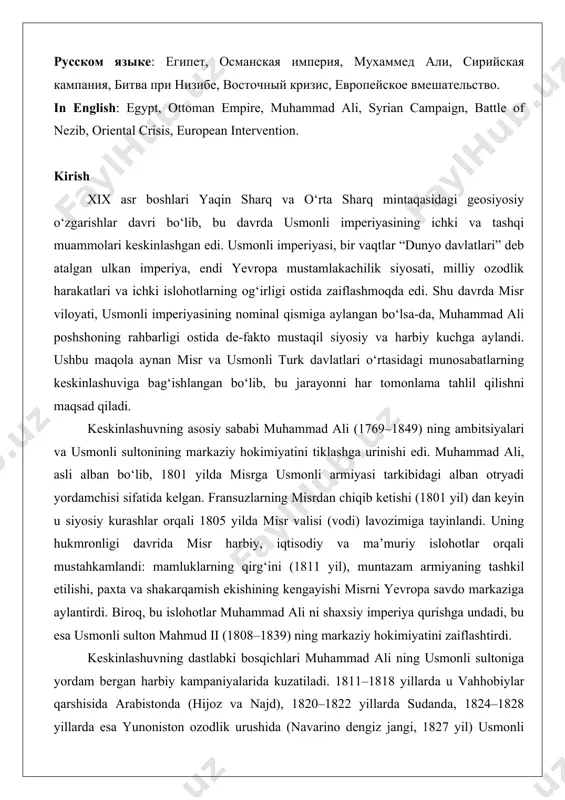 an campaign, battle of nezib, oriental crisis, european intervention. kirish xix asr boshlari yaqin sharq va o‘rta sharq mintaqasidagi geosiyosiy o‘zgarishlar davri bo‘lib, bu davrda usmonli imperiyasining ichki va tashqi muammolari keskinlashgan edi. usmonli imperiyasi, bir vaqtlar “dunyo davlatlari” deb atalgan ulkan imperiya, endi yevropa mustamlakachilik siyosati, milliy ozodlik harakatlari va ichki islohotlarning og‘irligi ostida zaiflashmoqda edi. shu davrda misr viloyati, usmonli imperiyasining nominal qismiga aylangan bo‘lsa-da, muhammad ali poshshoning rahbarligi ostida de-fakto mustaqil siyosiy va harbiy kuchga aylandi. ushbu maqola aynan misr va usmonli turk davlatlari o‘rtasidagi munosabatlarning keskinlashuviga bag‘ishlangan bo‘lib, bu jarayonni har tomonlama tahlil qilishni maqsad qiladi. keskinlashuvning asosiy sababi muhammad ali (1769–1849) ning ambitsiyalari va usmonli sultonining markaziy hokimiyatini tiklashga urinishi edi. muhammad ali, asli alban bo‘lib, 1801 yilda misrga usmonli armiyasi tarkibidagi alban otryadi yordamchisi sifatida kelgan. fransuzlarning misrdan chiqib ketishi (1801 yil) dan keyin u siyosiy kurashlar orqali 1805 yilda misr valisi (vodi) lavozimiga …