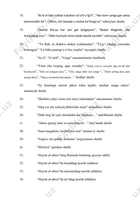 rizqing, agar хоradur”, “xaliq o‘lg‘on saxiydin elga bo‘ldi ikki baxshoyish”, “elni xor aylagan tama’”, “ulki, sanga eldin erur aybgo‘”, “kishi aybing desa, dam urmag‘ilkim”, “muruvvat barcha bеrmakdur…” fardlari sharhi 23. “ey husninga zarroti jahon ichra tajallo, mazhar sanga ashyo” mustazodi sharhi 24. “sharbati yuhyi izom erni mayi nobindadur” muxammasi sharhi. 25. “ishq zor etti xaloyiq ibtilosidin meni” musaddasi sharhi. 26. “dahr bog`iki jafo shorididur har chamani…” tarkibbandi sharhi. 27. “jahon qasrig`adur su uzra bunyod…” tarji`bandi sharhi 28. “sano haqqakim, koshifi hol erur” masnaviy sharhi 29. “soqiyo, tut qadahi shohona” soqiynomasi sharhi 30. ”hiloliya” qasidasi sharhi 31. “hayrat ul-abror”ning basmala bobining qiyosiy tahlili. 32. “hayrat ul-abror”da hamddagi poetik tafakkur. 33. “hayrat ul-abror”da munojotdagi poetik tafakkur. 34. “hayrat ul-abror”da na’tdagi poetik tafakkur. 35. “hayrat ul-abror”da me’rojnomalardagi poetik tafakkur. 36. “hayrat ul-abror”da ko‘ngil obrazining talqini. 37. “hayrat ul-abror”da ikkinchi hayrat sharhi. 38. “hayrat ul-abror”da uchinchi hayrat sharhi 39. “hayrat ul-abror”da birinchi hayrat sharhi …