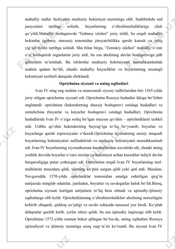 g hokimiyatini zaiflashtirish va markaziy hokimiyatni mustahkamlash edi. ivan iv boyarlarning xiyonatkorona harakatlaridan xavotirda edi, chunki uning yoshlik davrida boyarlar o‘zaro nizolar va hokimiyat uchun kurashlar tufayli davlat barqarorligiga putur yetkazgan edi. oprichnina orqali ivan iv boyarlarning mol-mulklarini musodara qildi, ularning ko‘pini surgun qildi yoki qatl etdi. masalan, novgorodda 1570-yilda oprichniklar tomonidan amalga oshirilgan qirg‘in natijasida minglab odamlar, jumladan, boyarlar va savdogarlar halok bo‘ldi.biroq, oprichnina siyosati kutilgan natijalarni to‘liq bera olmadi va iqtisodiy-ijtimoiy oqibatlarga olib keldi. oprichniklarning o‘zboshimchaliklari aholining noroziligini keltirib chiqardi, qishloq xo‘jaligi va savdo sohasida tanazzul yuz berdi. ko‘plab dehqonlar qochib ketib, yerlar ishsiz qoldi, bu esa iqtisodiy inqirozga olib keldi. oprichnina 1572-yilda rasman bekor qilingan bo‘lsa-da, uning oqibatlari rossiya iqtisodiyoti va ijtimoiy tuzumiga uzoq vaqt ta’sir ko‘rsatdi. bu siyosat ivan iv ning qattiqqo‘l boshqaruv uslubining eng yorqin namunasiga aylandi va uning “grozniy” laqabini mustahkamladi. boyarlar hokimiyatining zaiflashuvi ivan iv davrida boyarlarning hokimiyati sezilarli darajada zaiflashdi. bu jarayon …