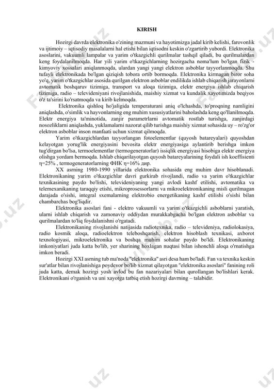 avlod bu fan nazariyalari bilan qurollangan bo'lishlari kerak. elektronikani o'rganish va uni xayotga tatbiq etish hozirgi davrning – talabidir. 1-mavzu: kirish. elektronika sanoatining rivojlanishi tarixi va kelajakdagi istiqbollari reja: 1.1.elektronika asoslari faniga kirish. 1.2.elektronikaning ilm-fan, texnika va texnologiyani rivojlanishida tutgan о‘rni. 1.3. elektronikaning energetika tizimida qо‘llanilishi. 1.4. fanning asosiy maqsadi va vazifalari. tayanch so’zlar va iboralar : elektronika, energiya, elektr zanjiri, elektr toki, o’zgarmas tok, iste‘molchi, amper, kuchlanish, qarshilik, o’tkazuvchanlik. adabiyotlar: 1-5,8,9. elektronika asoslari faniga kirish. elektronikaning rivojlanishi natijasida radiotexnika, radio – televideniya, radiolokatsiya, radio-kosmik aloqa, radioelektron teleboshqarish, elektron hisoblash texnikasi, axborot texnalogiyasi, mikroelektronika va boshqa muhim sohalar paydo bo’ldi. elektronikaning imkoniyatlari juda katta bo’lib, yer sharining xohlagan nuqtasi bilan ishonchli aloqa o’rnatishga imkon beradi. xxi asrni tub ma‘noda ''elektronika'' asri desa ham bo’ladi. fan va texnika keskin sur‘atlar bilan rivojlanishida poydevor bo’lib xizmat qilayotgan ''elektronika asoslari'' fanining roli juda katta, demak hozirgi yosh avlod bu fan nazariyalari bilan qurollangan …