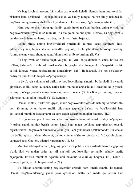 o‘proq tazod (antiteza) hosil qilinadi: ey sen, buyuk shahar, muzaffar poytaxt, shohi jahonlarni tuproqqa qording, ammo menga yasab shunday taxt, jahon shohi qilib ko‘tarding. (e. v.) bu bog‘lovchilar o‘rnida faqat, yolg‘iz, -u (-yu), -da yuklamala-ri, emas, bo‘lsa, esa fe`llari, balki so‘zi kelib, xilma-xil ma`-no bo‘yoqlari (kutilmaganlik, to‘siqsizlik, zidlik, ta`kid, kinoya, voqea-hodisalarning almashinuvi kabi) ifodalanadi. bu hol so‘zlashuv, badiiy va publitsistik nutqda ko‘proq uchraydi. -u (-yu), -da yuklamalari biriktiruv bog‘lovchilariga sinonim bo‘la oladi. bu vaqtda qiyoslash, zidlik, tenglik, sabab, natija kabi ma`nolar anglashiladi: mashina xo‘p yaxshi narsa-yu, o‘ziga yarasha uning ham nag‘malari bor-da. (s. a.) ikki yil burungi eoqeani eslayman-u, vujudim titraydi. (y. sulaymon.) . demak, zidlov, biriktiruv, qiyos, inkor bog‘lovchilari orasida uslubiy vazifadoshlik bor. shuning uchun hatto zndlik bildir-gan gaplarda ba`zan va bog‘lovchisi ham qo‘llanishi mumkin: baxt axtarar va qora taqdir mazax bilan qilar haqorat. (h.0.) hozirgi zamon poetik asarlarida, ba`zan prozada ham, xilma-xil uslubiy bo‘yoqlarni (ritorika, savol, ta`kid) berish …