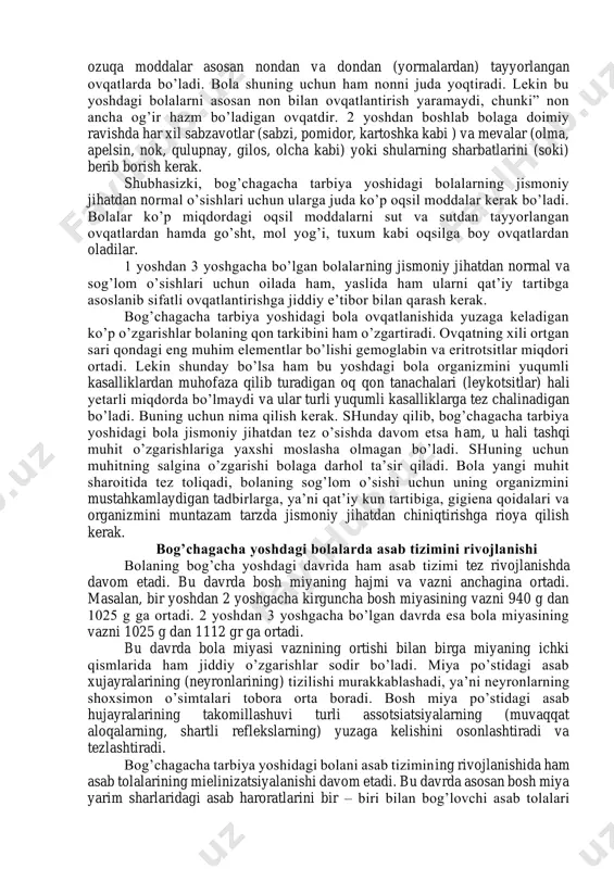 kalla liqildoqlari bitib ketib, ensa va tepa qismlari o’sadi. bolaning dastlabki sut tishlari chiqib, jag’i avvalgiga nisbatan barqaror faol ishlay boshlaydi. bir yoshga to’lgan bolaning harakatchanligi orta borgan sari uning organlari faoliyatida ham muhim o’zgarishlar yuzaga keladi. ma’lumki, har qanday harakat qon aylanishi bilan nafas olishning aktiv ishlashini taqozo qiladi. bola bir yoshga to’lgach bemalol yurib, har xil harakatlarni qiladigan bo’lgach, uning yurak vazni hamda o’pkasining xajmi anchagina kattalashadi. yurak muskullari ham bir muncha mustahkamlanib qon bosimi bir qadar oshadi. bu esa qon tomirlari urishining sekinlashishiga olib keladi. masalan, chaqaloq bolaning qon tomiri minutiga 120-130 marta ursa, bog’chagacha tarbiya yoshida bolaning yuragi 110-120 marta uradigan bo’lib qoladi. bog’chagacha tarbiya yoshidagi bola organizmi jismoniy jixatdan jadal rivojlanishida davom etar ekan, o’sayotgan organizm juda ko’p ozuqa moddalarni talab qiladi, yoshidan oshgan bola turli xil ozuqa moddalarni asosan ovqatdan oladi. bola yoshidan oshgach, ko’krakdan ajratiladi. ana shu davrdan oshlab uni kattalar iste’mol qiladigan …