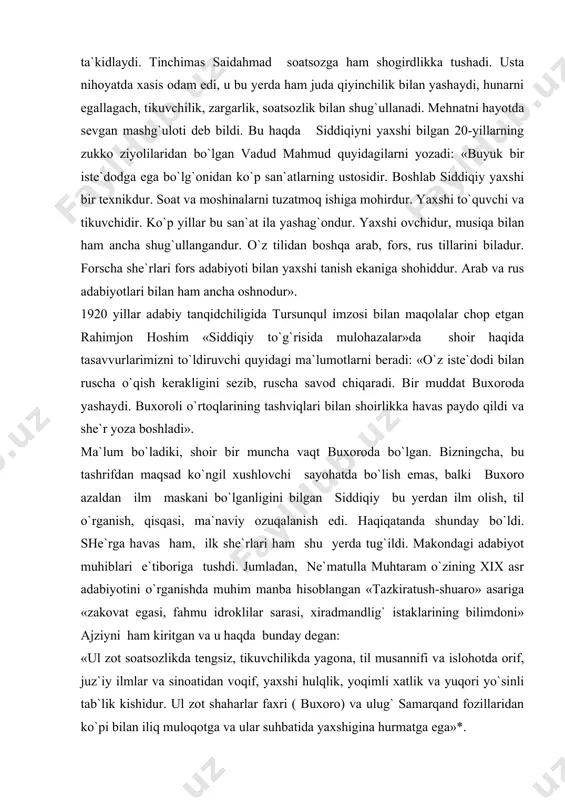 ma`lum bo`ladiki, shoir bir muncha vaqt buxoroda bo`lgan. bizningcha, bu tashrifdan maqsad ko`ngil xushlovchi sayohatda bo`lish emas, balki buxoro azaldan ilm maskani bo`lganligini bilgan siddiqiy bu yerdan ilm olish, til o`rganish, qisqasi, ma`naviy ozuqalanish edi. haqiqatanda shunday bo`ldi. she`rga havas ham, ilk she`rlari ham shu yerda tug`ildi. makondagi adabiyot muhiblari e`tiboriga tushdi. jumladan, ne`matulla muhtaram o`zining xix asr adabiyotini o`rganishda muhim manba hisoblangan «tazkiratush-shuaro» asariga «zakovat egasi, fahmu idroklilar sarasi, xiradmandlig` istaklarining bilimdoni» ajziyni ham kiritgan va u haqda bunday degan: «ul zot soatsozlikda tengsiz, tikuvchilikda yagona, til musannifi va islohotda orif, juz`iy ilmlar va sinoatidan voqif, yaxshi hulqlik, yoqimli xatlik va yuqori yo`sinli tab`lik kishidur. ul zot shaharlar faxri ( buxoro) va ulug` samarqand fozillaridan ko`pi bilan iliq muloqotga va ular suhbatida yaxshigina hurmatga ega»*. agar biz inqilobgacha bo`lgan vaqtli matbuot sahifalarini varaqlasak, siddiqiyning sholikorlikdan tortib soatsozlikka doir o`nlab maqollariga duch kelamiz. b.qosimovning tadqiqlarida siddiqiyning 90-yillarning oxirlarida otasidan qolgan …