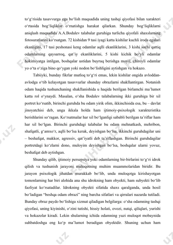 fqatli, g‘amxo‘r, aqlli bo‘lsa kerak, deyishgan bo‘lsa, ikkinchi guruhdagilar uni – beshafqat, makkor, agressiv, qat’iyatli deb ta’riflashgan. birinchi guruhdagilar portretdagi ko‘zlarni dono, muloyim deyishgan bo‘lsa, boshqalar ularni yovuz, beshafqat deb aytishgan. shunday qilib, ijtimoiy persepsiya yoki odamlarning bir-birlarini to‘g‘ri idrok qilish va tushunish jarayoni muloqotning muhim muammolaridan biridir. bu jarayon psixologik jihatdan murakkab bo‘lib, unda muloqotga kirishayotgan tomonlarning har biri alohida ana shu idrokning ham obyekti, ham subyekti bo‘lib faoliyat ko‘rsatadilar. idrokning obyekti sifatida shaxs qaralganda, unda hosil bo‘ladigan “boshqa odam obrazi” ning barcha sifatlari va qirralari nazarda tutiladi. bunday obraz paydo bo‘lishiga xizmat qiladigan belgilarga: o‘sha odamning tashqi qiyofasi, uning kiyinishi, o‘zini tutishi, hissiy holati, ovozi, nutqi, qiliqlari, yurishi va hokazolar kiradi. lekin shularning ichida odamning yuzi muloqot mobaynida suhbatdoshga eng ko‘p ma’lumot beradigan obyektdir. shuning uchun ham telefonda suhbatlashgandan ko‘ra yuzma-yuz suhbatlashish ancha oson va axborotlarga boydir. odamlarning bir-birlarini to‘g‘ri idrok qilishlari ularning perseptiv, ya’ni hissiy bilish (idrok, …