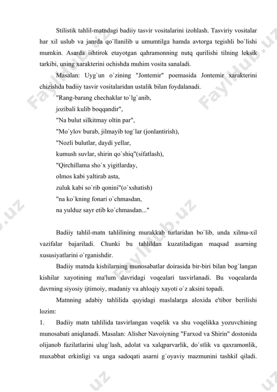 loqiy xayoti o`z aksini topadi. matnning adabiy tahlilida quyidagi maslalarga aloxida e'tibor berilishi lozim: 1. badiiy matn tahlilida tasvirlangan voqelik va shu voqelikka yozuvchining munosabati aniqlanadi. masalan: alisher navoiyning "farxod va shirin" dostonida olijanob fazilatlarini ulug`lash, adolat va xalqparvarlik, do`stlik va qaxramonlik, muxabbat erkinligi va unga sadoqati asarni g`oyaviy mazmunini tashkil qiladi. asarda xisrav, yosumon kabi yovuz kuchlar bilan farxod, shirin, mexinbonular o`rtasidagi kurash ko`rsatiladi. shoir farxod, mexinbonu, shirinlarning barcha xarakatlariga xayrixoxlik bildiradi. shoxni adolatli bo`lishiga undash g`oyasini ilgari suradi. 2. tahlilda asarning mazmuniga xam shakliga xam berish va mazmunning yetakchi rolini ta'kidlab o`tish zarur. 3. asar tahlilida obrazlar asarning umumiy mazmuni bilan bog`liq xolda o`rganiladi. 4. asar syujeti va kompozisiyasini o`rganish xam adabiiy tahlilning asosiy vazifasidir. badiiy asardagi mavzu, obraz, til, kompozisiya, muayyan g`oyani ifodalaydi. mavzu va g`oyaning aktualligi va xalqchiligi, mazmun va shaklning o`zaro mosligi, obrazning tipikligi va xaqqoniyligi syujet va kompozisiyaning pishiqligi, badiiy tilning tasviriyligi va ekspressivligi …