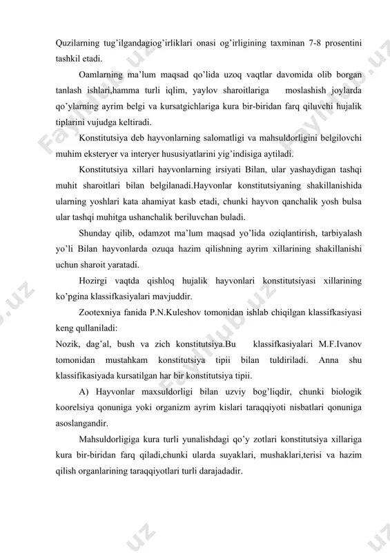lish organlarining taraqqiyotlari turli darajadadir. turli hujalik tiplaridagi qo’ylar organlarini urgangan p.n kuleshov ular gavdasining ayrim qisimlari taraqqiyoti ma’lum qonuniyatlarga asoslangan nisbatlar darajasida bulishligini aniqladi. konstitutsiya tiplari vujudga keladi. p.n.kuleshov ma’lumotlariga kura maxsuldorligi buyicha turli xil yo’nalishdagi qo’ylar gavdasi tanasi ayrim qisimlarining saomoqlari qo’ydagilarni tashkil qiladi.(tana og’irligiga nisbatan,%) mahsuldorligiga kura yo’nalishi gavdaning ayrim qisi junlor gushtdor sutdor gavda va ichki yog’lari. 41,5 59,6 36,0 mushaklari (suyaksiz) 20,0 43,7 25,0 suyaklari va boshi 15,0 8,7 12,0 yangi shilingan teri 12,9 6,2 7,0 ichki organlari 37,0 18,6 50,6 yuqoridagi jadval ma’lumotlardan kurinib turibdiki, gushtdor va sutdor qo’ylarga nisbatan jundor qo’ylarning terisi, suyaklari va boshlari og’iroqdir. gushtdor qo’ylarda aksincha mushaklari ancha og’ir bulib,ter iva suyaklari esa yengildir. sutdor qo’ylarda ichki organlari taraqqiy etgan bulib, gusht mahsuldorligi va terilari unchalik rivojlanmagan. shunday qilib maxsuldorligiga kuraturli yo’nalish va turli zotlarga mansub bulgan qo’y zotlarida ayrim organ tuqmalar rivojining o’ziga xosligi natijasida uziga xos konstitutsiya tiplari …