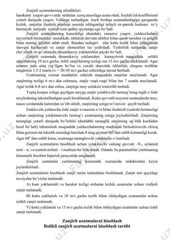 g afzalliklari: harakatni yuqori quvvvatda nisbatan uzoq masofaga uzata oladi, foydali ish koeffitsienti yetarli darajada yuqori. vallarga tushadigan kuch boshqa uzatmalardagiga qaraganda kichik, zanjirlar ilashish printsipi asosida ishlaganligi tufayli sir-panish hodisasi ro’y bermaydi, natijada uzatish soni qathiy qiymatga ega bo’ladi. zanjirli uzatmalarning kamchiligi shundaki, tannarxi yuqori, yulduzchalarni tayyorlash birmuncha murakkab, ishlatish davrida ehtibor bilan qarab turishni va aniqlik bilan montaj qilishni talab etadi. bundan tashqari ular katta tezlik bilan ishlaganida shovqin kuchayadi va zanjir elementlari tez yediriladi. yedirilish natijasida zanjir cho’ziladi va qo’shimcha dinamikaviy yuklanishlar paydo bo’ladi. zanjirli uzatmada dinamikaviy yuklanishni kamaytirish maqsadida rolikli zanjirlarning 10 m/s gacha, tishli zanjirlarning tezligi esa 15 m/s gacha cheklanadi. agar uzatma juda aniq yig’ilgan bo’lsa va yaxshi sharoitda ishlatilsa, chegara tezliklar miqdorini 1,5-2 marta ( = 20-30 m/s gacha) oshirishga ruxsat beriladi. uzatmaning xizmat muddatini oshirish maqsadida zanjirlar moylanadi. agar zanjirning tezligi 6 m/s dan oshmasa, zanjir vaqti-vaqti bilan har 7 soatda moylanadi. …