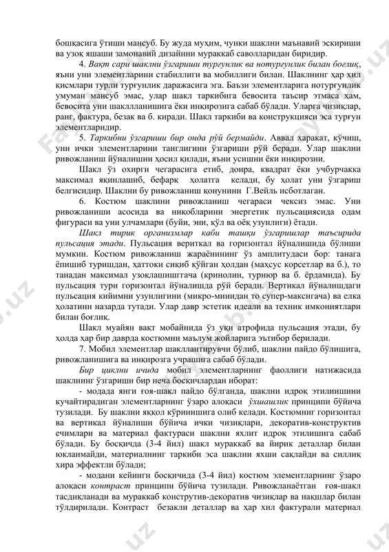 ий эскириши ва узоқ яшаши замонавий дизайнни мураккаб саволларидан биридир. 4. вақт сари шаклни ўзгариши турғунлик ва нотурғунлик билан боғлиқ, яъни уни элементларини стабиллиги ва мобиллиги билан. шаклнинг ҳар хил қисмлари турли турғунлик даражасига эга. баъзи элементларига нотурғунлик умуман мансуб эмас, улар шакл таркибига бевосита таъсир этмаса ҳам, бевосита уни шакллланишига ёки инқирозига сабаб бўлади. уларга чизиқлар, ранг, фактура, безак ва б. киради. шакл таркиби ва конструкцияси эса турғун элементларидир. 5. таркибни ўзгариши бир онда рўй бермайди. аввал харакат, кўчиш, уни ички элементларини танглигини ўзгариши рўй беради. улар шаклни ривожланиш йўналишни ҳосил қилади, яъни усишни ёки инқирозни. шакл ўз охирги чегарасига етиб, доира, квадрат ёки учбурчакка максимал яқинлашиб, бефарқ ҳолатга келади, бу ҳолат уни ўзгариш белгисидир. шаклни бу ривожланиш қонунини г.вейль исботлаган. 6. костюм шаклини ривожланиш чегараси чексиз эмас. уни ривожланиши асосида ва ниқобларини энергетик пульсациясида одам фигураси ва уни улчамлари (буйи, эни, қўл ва оёқ узунлиги) ётади. шакл тирик …