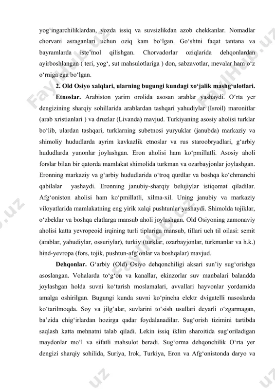 k chodirlardan manzilgohlar tiklaganlar. ot va tuyalarni xonakilashtirilgandan sо‘ng, uzoq masofalarga kо‘chish boshlanadi. tuyalarda chodirlarni, ayollar va bolalarni olib yurishsa, erkaklar otlarni minib zarur paytlarda mudofaa, ehtiyoji tug‘ilsa bosqinlar uyushtirganlar. kо‘chmanchilar hayoti murakkab kechib qishda sovuq va yog‘ingarchiliklardan, yozda issiq va suvsizlikdan azob chekkanlar. nomadlar chorvani asraganlari uchun oziq kam bо‘lgan. gо‘shtni faqat tantana va bayramlarda iste’mol qilishgan. chorvadorlar oziqlarida dehqonlardan ayirboshlangan ( teri, yog‘, sut mahsulotlariga ) don, sabzavotlar, mevalar ham о‘z о‘rniga ega bо‘lgan. 2. old osiyo xalqlari, ularning bugungi kundagi xо‘jalik mashg‘ulotlari. etnoslar. arabiston yarim orolida asosan arablar yashaydi. о‘rta yer dengizining sharqiy sohillarida arablardan tashqari yahudiylar (isroil) maronitlar (arab xristianlari ) va druzlar (livanda) mavjud. turkiyaning asosiy aholisi turklar bо‘lib, ulardan tashqari, turklarning subetnosi yuryuklar (janubda) markaziy va shimoliy hududlarda ayrim kavkazlik etnoslar va rus staroobryadlari, g‘arbiy hududlarda yunonlar joylashgan. eron aholisi ham kо‘pmillatli. asosiy aholi forslar bilan bir qatorda mamlakat shimolida turkman va ozarbayjonlar joylashgan. …