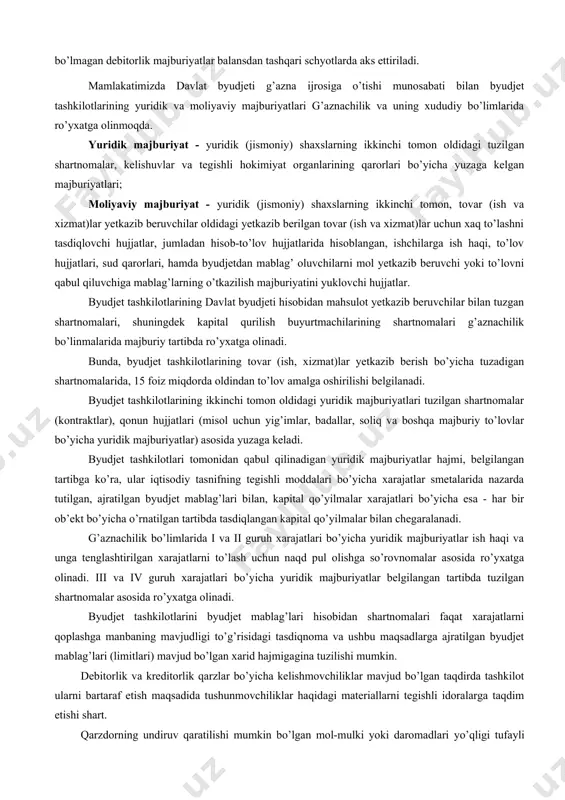 ar, deponent qilingan summalar, ta’lim muassasalarida bolalarni saqlaganlik uchun ularning ota-onalari, shuningdek boshqa debitor va kreditorlar bilan hisob-kitoblar hisobi byudjet tashkilotlarida debitorlar va kreditorlar hisobi ko’rinishida yuritiladi. qonunchilikka muvofiq debitorlik va kreditorlik majburiyatlarini muddati 90 kun etib belgilangan. bu muddatda tugatilmagan debitorlik va kreditorlik majburiyatlari bo’yicha tashkilot ma’sul shaxslariga qonunchilikka muvofiq choralar ko’riladi. buxgalteriya hisobida undirish imkoni bo’lmagan debitorlik majburiyatlar balansdan tashqari schyotlarda aks ettiriladi. mamlakatimizda davlat byudjeti g’azna ijrosiga o’tishi munosabati bilan byudjet tashkilotlarining yuridik va moliyaviy majburiyatlari g’aznachilik va uning xududiy bo’limlarida ro’yxatga olinmoqda. yuridik majburiyat - yuridik (jismoniy) shaxslarning ikkinchi tomon oldidagi tuzilgan shartnomalar, kelishuvlar va tegishli hokimiyat organlarining qarorlari bo’yicha yuzaga kelgan majburiyatlari; moliyaviy majburiyat - yuridik (jismoniy) shaxslarning ikkinchi tomon, tovar (ish va xizmat)lar yetkazib beruvchilar oldidagi yetkazib berilgan tovar (ish va xizmat)lar uchun xaq to’lashni tasdiqlovchi hujjatlar, jumladan hisob-to’lov hujjatlarida hisoblangan, ishchilarga ish haqi, to’lov hujjatlari, sud qarorlari, hamda byudjetdan mablag’ oluvchilarni mol yetkazib …