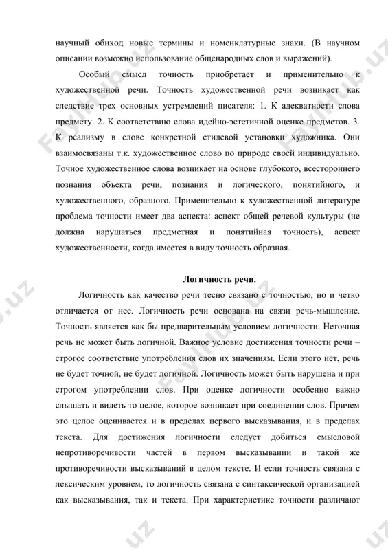 ной литературе проблема точности имеет два аспекта: аспект общей речевой культуры (не должна нарушаться предметная и понятийная точность), аспект художественности, когда имеется в виду точность образная. логичность речи. логичность как качество речи тесно связано с точностью, но и четко отличается от нее. логичность речи основана на связи речь-мышление. точность является как бы предварительным условием логичности. неточная речь не может быть логичной. важное условие достижения точности речи – строгое соответствие употребления слов их значениям. если этого нет, речь не будет точной, не будет логичной. логичность может быть нарушена и при строгом употреблении слов. при оценке логичности особенно важно слышать и видеть то целое, которое возникает при соединении слов. причем это целое оценивается и в пределах первого высказывания, и в пределах текста. для достижения логичности следует добиться смысловой непротиворечивости частей в первом высказывании и такой же противоречивости высказываний в целом тексте. и если точность связана с лексическим уровнем, то логичность связана с …