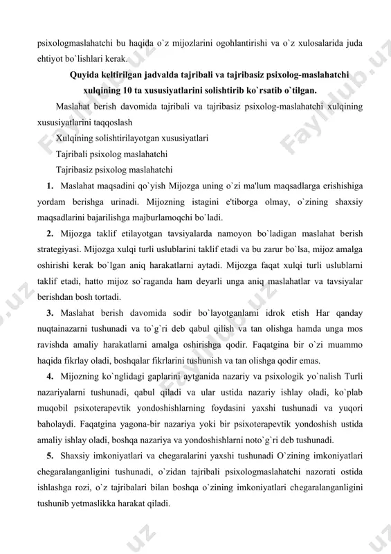 agona-bir nazariya yoki bir psixotеrapеvtik yondoshish ustida amaliy ishlay oladi, boshqa nazariya va yondoshishlarni noto`g`ri dеb tushunadi. 5. shaxsiy imkoniyatlari va chеgaralarini yaxshi tushunadi o`zining imkoniyatlari chеgaralanganligini tushunadi, o`zidan tajribali psixologmaslahatchi nazorati ostida ishlashga rozi, o`z tajribalari bilan boshqa o`zining imkoniyatlari chеgaralanganligini tushunib yеtmaslikka harakat qiladi. boshqa psixolog-maslahatchilar nazoratida ishlashdan bosh tortadi, sirlari va psixolog-maslahatchilar bilan o`rtoqlashadi va ularning ish tajribalaridan foydalanishga tayyor. kasbiy tajribalarini boshqa psixologmaslahatchilar bilan o`rtoqlashishni yoqtirmaydi, ularning tajribalaridan o`z ishida foydalanmaydi 6. mijozga ko`rsatilayotgan ta'sir ko`rsatishni va mijozning psixologmaslahatchiga qayta ta'sirini anglab еtish o`zining shaxsiy harakatlari mijozga qanday ta'sir ko`rsatayotganini va mijozning xulqi o`z navbatida unga ta'sirini anglab yеtadi o`zining mijozga va mijozning uning o`ziga qayta ta'sirini anglab yеtmaydi 7. suhbat davomida mijozning shaxsiga va uning muammosiga yo`nalish mijozning hissiyotlari va fikrlarini tushunib boradi, unga ortiqcha savol bеrmaydi. mijoz ishiga to`g`ridanto` g`ri aloqasi bo`lmagan masalalarga katta e'tibor qaratadi. o`z navbatida mijozning o`zini tashvishlartiradigan masalalarga e'tibor bеrmaydi …