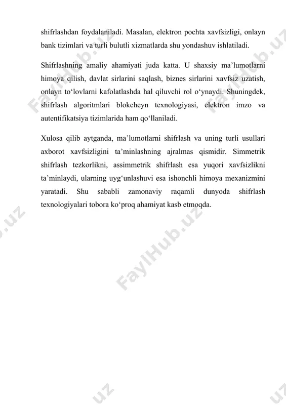 ektron imzo va autentifikatsiya tizimlarida ham qo‘llaniladi. xulosa qilib aytganda, ma’lumotlarni shifrlash va uning turli usullari axborot xavfsizligini ta’minlashning ajralmas qismidir. simmetrik shifrlash tezkorlikni, assimmetrik shifrlash esa yuqori xavfsizlikni ta’minlaydi, ularning uyg‘unlashuvi esa ishonchli himoya mexanizmini yaratadi. shu sababli zamonaviy raqamli dunyoda shifrlash texnologiyalari tobora ko‘proq ahamiyat kasb etmoqda.