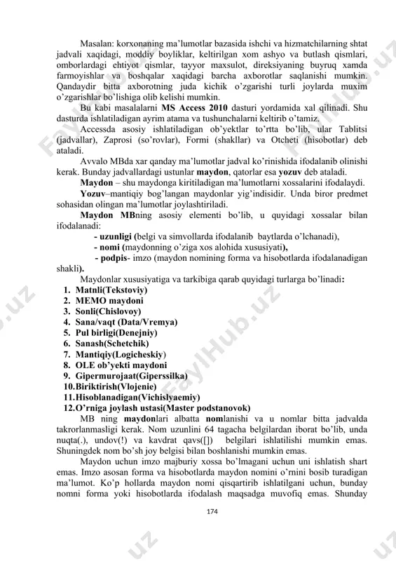ida qabul qilib, ma’lumot deganda aniq bir belgilangan narsa yoki hodisa sifatlarini nazarda tutamiz. masalan: korxonaning ma’lumotlar bazasida ishchi va hizmatchilarning shtat jadvali xaqidagi, moddiy boyliklar, keltirilgan xom ashyo va butlash qismlari, omborlardagi ehtiyot qismlar, tayyor maxsulot, direksiyaning buyruq xamda farmoyishlar va boshqalar xaqidagi barcha axborotlar saqlanishi mumkin. qandaydir bitta axborotning juda kichik o’zgarishi turli joylarda muxim o’zgarishlar bo’lishiga olib kelishi mumkin. bu kabi masalalarni ms access 2010 dasturi yordamida xal qilinadi. shu dasturda ishlatiladigan ayrim atama va tushunchalarni keltirib o’tamiz. accessda asosiy ishlatiladigan ob’yektlar to’rtta bo’lib, ular tablitsi (jadvallar), zaprosi (so’rovlar), formi (shakllar) va otcheti (hisobotlar) deb ataladi. avvalo mbda xar qanday ma’lumotlar jadval ko’rinishida ifodalanib olinishi kerak. bunday jadvallardagi ustunlar maydon, qatorlar esa yozuv deb ataladi. maydon – shu maydonga kiritiladigan ma’lumotlarni xossalarini ifodalaydi. yozuv–mantiqiy bog’langan maydonlar yig’indisidir. unda biror predmet sohasidan olingan ma’lumotlar joylashtiriladi. maydon mbning asosiy elementi bo’lib, u quyidagi xossalar bilan ifodalanadi: - uzunligi (belgi …