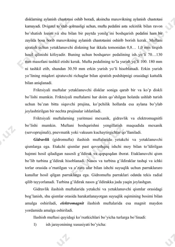 atsiyalashgan (pnevmomexanik, pnevmogidravlik, elektromexanik, elektrovakuum). 5) boshqarish bo’yicha: · noavtomatik; · noavtomatik, kuchaytirgich bilan; · avtomatik. 6) ishqalanuvchi yuzalarning shakli bo’yicha: · diskli (quruq, moyda); · maxsus (konusli, lentali va hokazolar). ilashish muftasiga ko’yiladigan talablar ilashish muftasi o’z vazifasini to’liq bajarish uchun quyidagi talablarga javob berishi kerak: о burovchi momentni dvigateldan transmissiyaga ishonchli o’tkazish; о ravon va to’la ulanish; о toza ajralish; о etaklanuvchi qismlarning inertsiya momentini minimal bo’lishi; о ishqalanuvchi yuzalardan issiqlikni yaxshi tarqatish; о transmissiyani dinamik yuklanishlardan saqlash; о siquvchi kuchlarni bir me’yorda saqlab turish; о boshqarish uchun kam jismoniy kuch sarflash; о umumiy talablar. burovchi momentni dvigateldan transmissiyaga ishonchli o’tkazish. bu talabni bajarish uchun ilashish muftasini maksimal ishqalanish momenti mim max dvigatelning maksimal burovchi momentidan md mak bir muncha katta bo’lishi kerak friktsion nakladkalar standart o’lchamlariga mos holda disklarning o’rtacha radiusini hisoblash uchun zarur ma’lumotlar gost 12238-76 talablaridan olinadi. ravon va tola ulanish. ushbu talabni bajarish uchun …