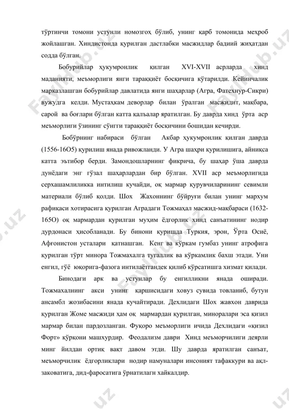 ди. мустаҳкам деворлар билан ўралган масжидит, мақбара, сарой ва боғлари бўлган катта қалъалар яратилган. бу даврда хинд ўрта аср меъморлиги ўзининг сўнгги тараққиёт босқичини бошидан кечирди. бобўрнинг набираси бўлган акбар ҳукумронлик қилган даврда (1556-16о5) қурилиш янада ривожланди. у агра шаҳри қурилишига, айниқса катта эътибор берди. замондошларнинг фикрича, бу шаҳар ўша даврда дунёдаги энг гўзал шаҳарлардан бир бўлган. xvii аср меъморлигида серхашамлиликка интилиш кучайди, оқ мармар қурувчиларининг севимли материали бўлиб қолди. шох жахоннинг бўйруғи билан унинг мархум рафиқаси хотирасига қурилган аградаги тожмаҳал масжид-мақбараси (1632-165о) оқ мармардан қурилган муҳим ёдгорлик хинд санъатининг нодир дурдонаси ҳисобланади. бу бинони қуришда туркия, эрон, ўрта осиё, афғонистон усталари қатнашган. кенг ва кўркам гумбаз унинг атрофига қурилган тўрт минора тожмахалга тугаллик ва кўркамлик бахш этади. уни енгил, гўё юқорига-фазога интилаётгандек қилиб кўрсатишга хизмат қилади. бинодаги арк ва устунлар бу енгилликни янада оширади. тожмахалнинг акси унинг қаршисидаги ховуз сувида товланиб, бутун ансамбл жозибасини янада кучайтиради. дехлидаги шох жавхон …