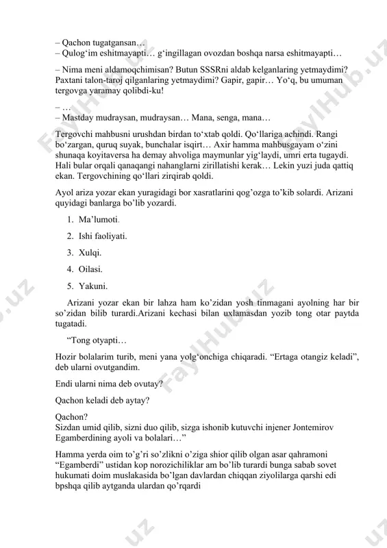banlarga bo’lib yozardi. 1. ma’lumoti. 2. ishi faoliyati. 3. xulqi. 4. oilasi. 5. yakuni. arizani yozar ekan bir lahza ham ko’zidan yosh tinmagani ayolning har bir so’zidan bilib turardi.arizani kechasi bilan uxlamasdan yozib tong otar paytda tugatadi. “tong otyapti… hozir bolalarim turib, meni yana yolg‘onchiga chiqaradi. “ertaga otangiz keladi”, deb ularni ovutgandim. endi ularni nima deb ovutay? qachon keladi deb aytay? qachon? sizdan umid qilib, sizni duo qilib, sizga ishonib kutuvchi injener jontemirov egamberdining ayoli va bolalari…” hamma yerda oim to’g’ri so’zlikni o’ziga shior qilib olgan asar qahramoni “egamberdi” ustidan kop norozichiliklar am bo’lib turardi bunga sabab sovet hukumati doim muslakasida bo’lgan davlardan chiqqan ziyolilarga qarshi edi bpshqa qilib aytganda ulardan qo’rqardi asar qahramoni “egamberdi” oliy malumotli injener edi. uning yagona maqsadi- paxtani inson qolidek tozza teradigan traktorni ixtiro qilish edi. – sizdan iltimos… menga vaqt kerak… hech qanday lavozim kerak emas…men shu traktorni ishlab chiqishim kerak… bu traktor hali …