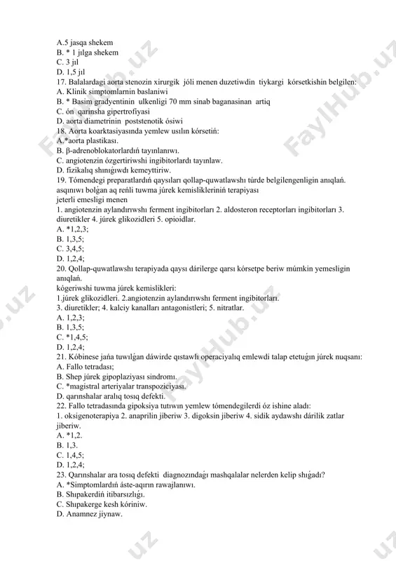 notik ósiwi 18. aorta koarktasiyasında yemlew usılın kórsetiń: a.*aorta plastikası. b. β-adrenoblokatorlardıń tayınlanıwı. c. angiotenzin ózgertiriwshi ingibitorlardı tayınlaw. d. fizikalıq shınıǵıwdı kemeyttiriw. 19. tómendegi preparatlardıń qaysıları qollap-quwatlawshı túrde belgilengenligin anıqlań. asqınıwı bolǵan aq reńli tuwma júrek kemislikleriniń terapiyası jeterli emesligi menen 1. angiotenzin aylandırıwshı ferment ingibitorları 2. aldosteron receptorları ingibitorları 3. diuretikler 4. júrek glikozidleri 5. opioidlar. a. *1,2,3; b. 1,3,5; c. 3,4,5; d. 1,2,4; 20. qollap-quwatlawshı terapiyada qaysı dárilerge qarsı kórsetpe beriw múmkin yemesligin anıqlań. kógeriwshi tuwma júrek kemislikleri: 1.júrek glikozidleri. 2.angiotenzin aylandırıwshı ferment ingibitorları. 3. diuretikler; 4. kalciy kanalları antagonistleri; 5. nitratlar. a. 1,2,3; b. 1,3,5; c. *1,4,5; d. 1,2,4; 21. kóbinese jańa tuwılǵan dáwirde qıstawlı operaciyalıq emlewdi talap etetuǵın júrek nuqsanı: a. fallo tetradası; b. shep júrek gipoplaziyası sindromı. c. *magistral arteriyalar transpoziciyası. d. qarınshalar aralıq tosıq defekti. 22. fallo tetradasında gipoksiya tutıwın yemlew tómendegilerdi óz ishine aladı: 1. oksigenoterapiya 2. anaprilin jiberiw 3. digoksin jiberiw 4. …