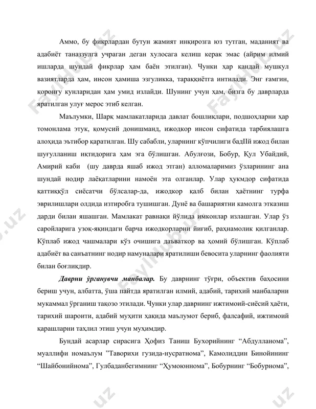 намоён эта олганлар. улар ҳукмдор сифатида қаттиққўл сиёсатчи бўлсалар-да, ижодкор қалб билан ҳаётнинг турфа эврилишлари олдида изтиробга тушишган. дунё ва башариятни камолга этказиш дарди билан яшашган. мамлакат равнақи йўлида имконлар излашган. улар ўз саройларига узоқ-яқиндаги барча ижодкорларни йиғиб, раҳнамолик қилганлар. кўплаб ижод чашмалари кўз очишига даъваткор ва ҳомий бўлишган. кўплаб адабиёт ва санъатнинг нодир намуналари яратилиши бевосита уларнинг фаолияти билан боғлиқдир. даврни ўрганувчи манбалар. бу даврнинг тўғри, объектив баҳосини бериш учун, албатта, ўша пайтда яратилган илмий, адабий, тарихий манбаларни мукаммал ўрганиш тақозо этилади. чунки улар даврнинг ижтимоий-сиёсий ҳаёти, тарихий шароити, адабий муҳити ҳақида маълумот бериб, фалсафий, ижтимоий қарашларни таҳлил этиш учун муҳимдир. бундай асарлар сирасига ҳофиз таниш бухорийнинг “абдулланома”, муаллифи номаълум ”таворихи гузида-нусратнома”, камолиддин бинойининг “шайбонийнома”, гулбаданбегимнинг “ҳумоюннома”, бобурнинг “бобурнома”, зайниддин маҳмуд восифийнинг “бадоеъ ул-вақоеъ” ҳусайн воиз кошифийнинг “рашаҳот айнул-ҳаёт”, ҳасанхожа нисорийнинг “музаккири аҳбоб”, мутрибийнинг “тазкират уш-шуаро”, малеҳо самарқандийнинг “музаккири ашоб”, фазлий намангонийнинг “мажмуаи шоирон”, возеҳнинг “туҳфат ул-аҳбоб”, муҳаммад юсуф …