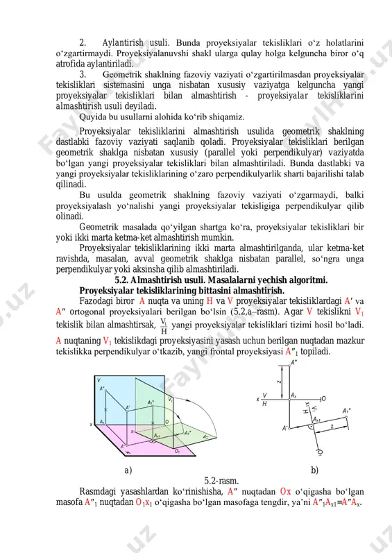 temasini unga nisbatan xususiy vaziyatga kelguncha yangi proyeksiyalar tekisliklari bilan almashtirish - proyeksiyalar tekisliklarini almashtirish usuli deyiladi. quyida bu usullarni alohida ko‘rib shiqamiz. proyeksiyalar tekisliklarini almashtirish usulida geometrik shaklning dastlabki fazoviy vaziyati saqlanib qoladi. proyeksiyalar tekisliklari berilgan geometrik shaklga nisbatan xususiy (parallel yoki perpendikulyar) vaziyatda bo‘lgan yangi proyeksiyalar tekisliklari bilan almashtiriladi. bunda dastlabki va yangi proyeksiyalar tekisliklarining o‘zaro perpendikulyarlik sharti bajarilishi talab qilinadi. bu usulda geometrik shaklning fazoviy vaziyati o‘zgarmaydi, balki proyeksiyalash yo‘nalishi yangi proyeksiyalar tekisligiga perpendikulyar qilib olinadi. geometrik masalada qo‘yilgan shartga ko‘ra, proyeksiyalar tekisliklari bir yoki ikki marta ketma-ket almashtirish mumkin. proyeksiyalar tekisliklarining ikki marta almashtirilganda, ular ketma-ket ravishda, masalan, avval geometrik shaklga nisbatan parallel, so‘ngra unga perpendikulyar yoki aksinsha qilib almashtiriladi. 5.2. almashtirish usuli. masalalarni yechish algoritmi. proyeksiyalar tekisliklarining bittasini almashtirish. fazodagi biror a nuqta va uning h va v proyeksiyalar tekisliklardagi a′ va a″ ortogonal proyeksiyalari berilgan bo‘lsin (5.2,a–rasm). agar v tekislikni v1 tekislik bilan almashtirsak, …